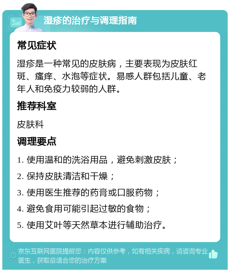 湿疹的治疗与调理指南 常见症状 湿疹是一种常见的皮肤病，主要表现为皮肤红斑、瘙痒、水泡等症状。易感人群包括儿童、老年人和免疫力较弱的人群。 推荐科室 皮肤科 调理要点 1. 使用温和的洗浴用品，避免刺激皮肤； 2. 保持皮肤清洁和干燥； 3. 使用医生推荐的药膏或口服药物； 4. 避免食用可能引起过敏的食物； 5. 使用艾叶等天然草本进行辅助治疗。