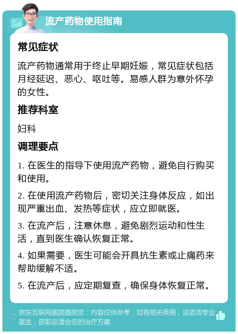 流产药物使用指南 常见症状 流产药物通常用于终止早期妊娠，常见症状包括月经延迟、恶心、呕吐等。易感人群为意外怀孕的女性。 推荐科室 妇科 调理要点 1. 在医生的指导下使用流产药物，避免自行购买和使用。 2. 在使用流产药物后，密切关注身体反应，如出现严重出血、发热等症状，应立即就医。 3. 在流产后，注意休息，避免剧烈运动和性生活，直到医生确认恢复正常。 4. 如果需要，医生可能会开具抗生素或止痛药来帮助缓解不适。 5. 在流产后，应定期复查，确保身体恢复正常。