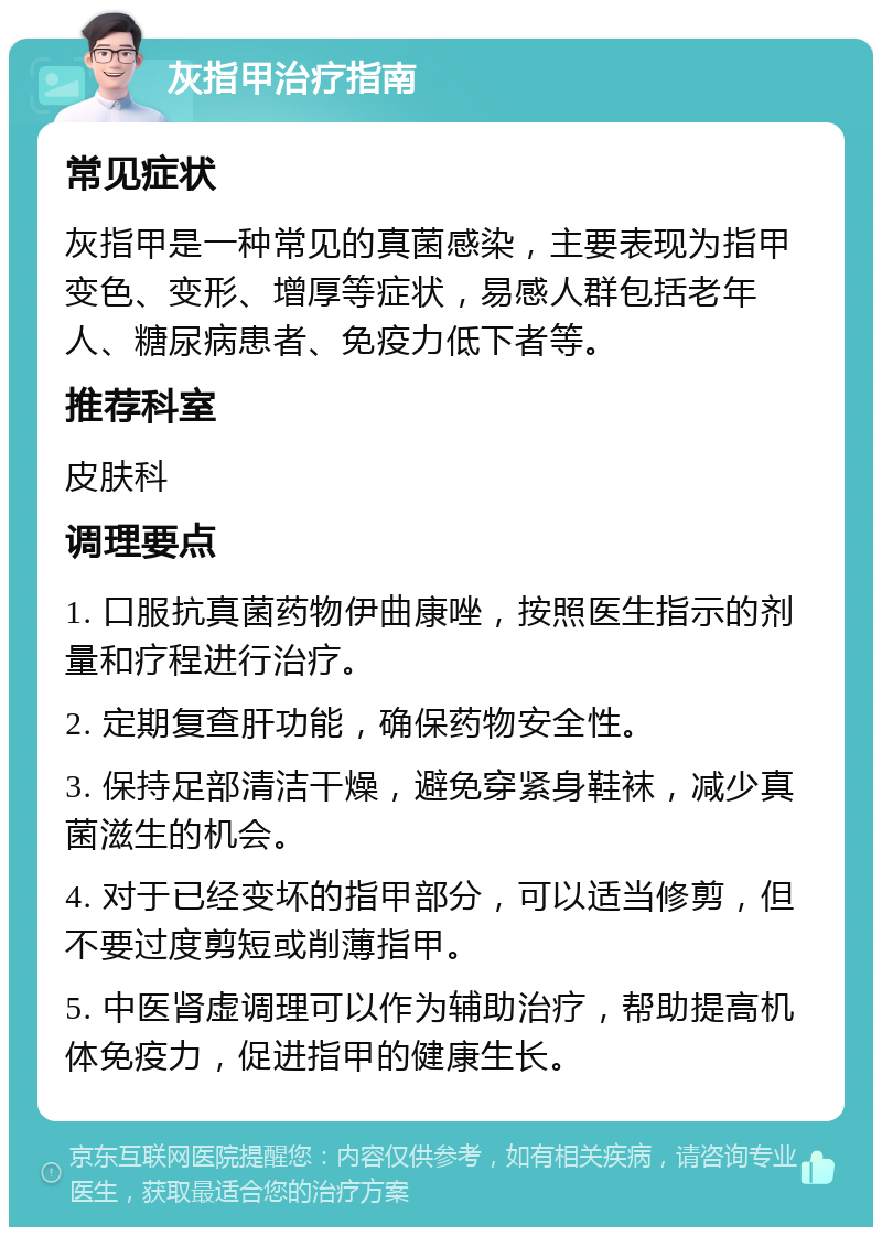 灰指甲治疗指南 常见症状 灰指甲是一种常见的真菌感染，主要表现为指甲变色、变形、增厚等症状，易感人群包括老年人、糖尿病患者、免疫力低下者等。 推荐科室 皮肤科 调理要点 1. 口服抗真菌药物伊曲康唑，按照医生指示的剂量和疗程进行治疗。 2. 定期复查肝功能，确保药物安全性。 3. 保持足部清洁干燥，避免穿紧身鞋袜，减少真菌滋生的机会。 4. 对于已经变坏的指甲部分，可以适当修剪，但不要过度剪短或削薄指甲。 5. 中医肾虚调理可以作为辅助治疗，帮助提高机体免疫力，促进指甲的健康生长。