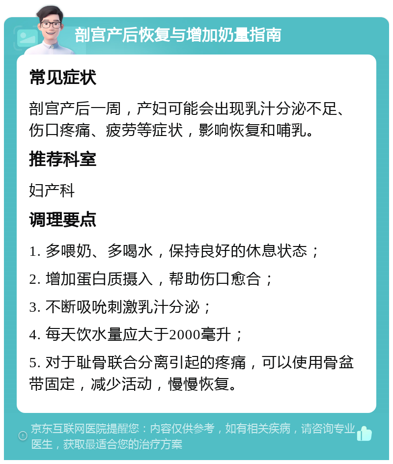 剖宫产后恢复与增加奶量指南 常见症状 剖宫产后一周，产妇可能会出现乳汁分泌不足、伤口疼痛、疲劳等症状，影响恢复和哺乳。 推荐科室 妇产科 调理要点 1. 多喂奶、多喝水，保持良好的休息状态； 2. 增加蛋白质摄入，帮助伤口愈合； 3. 不断吸吮刺激乳汁分泌； 4. 每天饮水量应大于2000毫升； 5. 对于耻骨联合分离引起的疼痛，可以使用骨盆带固定，减少活动，慢慢恢复。