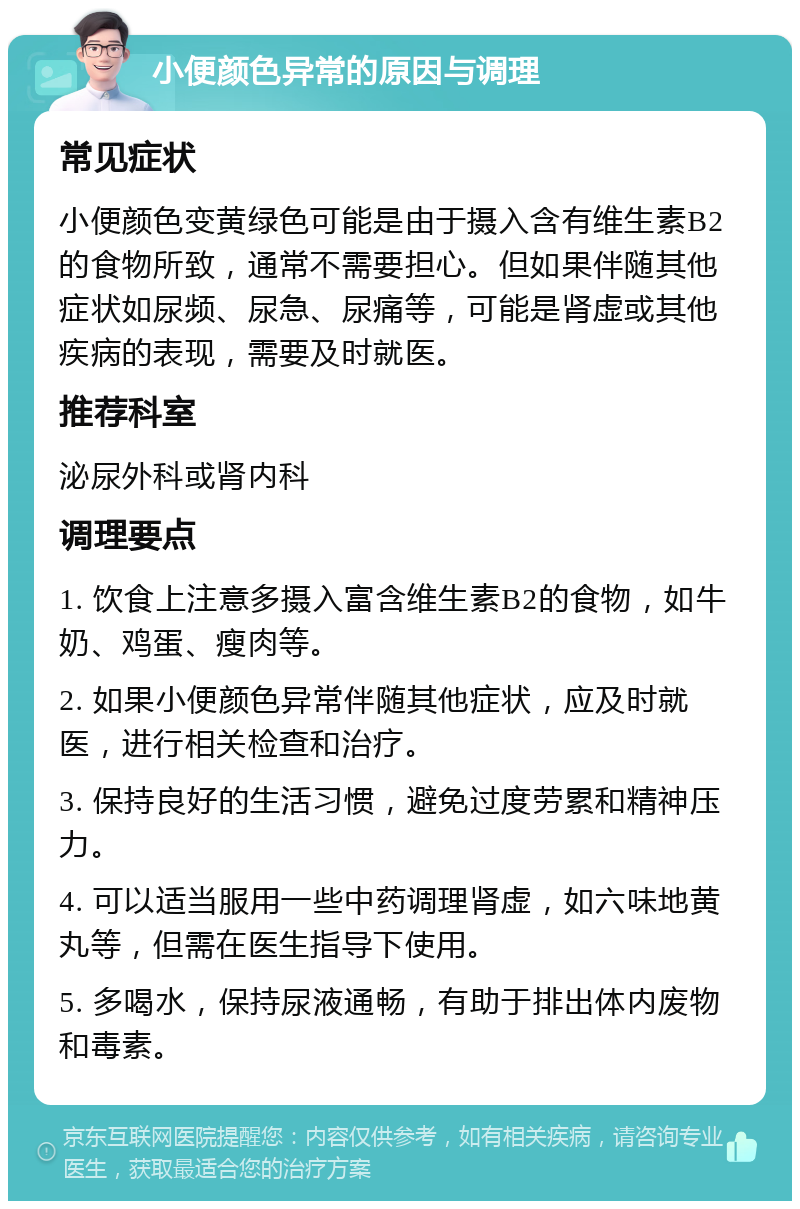 小便颜色异常的原因与调理 常见症状 小便颜色变黄绿色可能是由于摄入含有维生素B2的食物所致，通常不需要担心。但如果伴随其他症状如尿频、尿急、尿痛等，可能是肾虚或其他疾病的表现，需要及时就医。 推荐科室 泌尿外科或肾内科 调理要点 1. 饮食上注意多摄入富含维生素B2的食物，如牛奶、鸡蛋、瘦肉等。 2. 如果小便颜色异常伴随其他症状，应及时就医，进行相关检查和治疗。 3. 保持良好的生活习惯，避免过度劳累和精神压力。 4. 可以适当服用一些中药调理肾虚，如六味地黄丸等，但需在医生指导下使用。 5. 多喝水，保持尿液通畅，有助于排出体内废物和毒素。