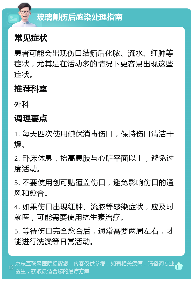 玻璃割伤后感染处理指南 常见症状 患者可能会出现伤口结痂后化脓、流水、红肿等症状，尤其是在活动多的情况下更容易出现这些症状。 推荐科室 外科 调理要点 1. 每天四次使用碘伏消毒伤口，保持伤口清洁干燥。 2. 卧床休息，抬高患肢与心脏平面以上，避免过度活动。 3. 不要使用创可贴覆盖伤口，避免影响伤口的通风和愈合。 4. 如果伤口出现红肿、流脓等感染症状，应及时就医，可能需要使用抗生素治疗。 5. 等待伤口完全愈合后，通常需要两周左右，才能进行洗澡等日常活动。