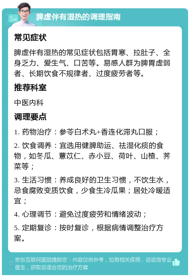 脾虚伴有湿热的调理指南 常见症状 脾虚伴有湿热的常见症状包括胃寒、拉肚子、全身乏力、爱生气、口苦等。易感人群为脾胃虚弱者、长期饮食不规律者、过度疲劳者等。 推荐科室 中医内科 调理要点 1. 药物治疗：参苓白术丸+香连化滞丸口服； 2. 饮食调养：宜选用健脾助运、祛湿化痰的食物，如冬瓜、薏苡仁、赤小豆、荷叶、山楂、荠菜等； 3. 生活习惯：养成良好的卫生习惯，不饮生水，忌食腐败变质饮食，少食生冷瓜果；居处冷暖适宜； 4. 心理调节：避免过度疲劳和情绪波动； 5. 定期复诊：按时复诊，根据病情调整治疗方案。