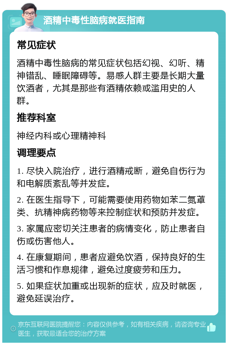 酒精中毒性脑病就医指南 常见症状 酒精中毒性脑病的常见症状包括幻视、幻听、精神错乱、睡眠障碍等。易感人群主要是长期大量饮酒者，尤其是那些有酒精依赖或滥用史的人群。 推荐科室 神经内科或心理精神科 调理要点 1. 尽快入院治疗，进行酒精戒断，避免自伤行为和电解质紊乱等并发症。 2. 在医生指导下，可能需要使用药物如苯二氮䓬类、抗精神病药物等来控制症状和预防并发症。 3. 家属应密切关注患者的病情变化，防止患者自伤或伤害他人。 4. 在康复期间，患者应避免饮酒，保持良好的生活习惯和作息规律，避免过度疲劳和压力。 5. 如果症状加重或出现新的症状，应及时就医，避免延误治疗。