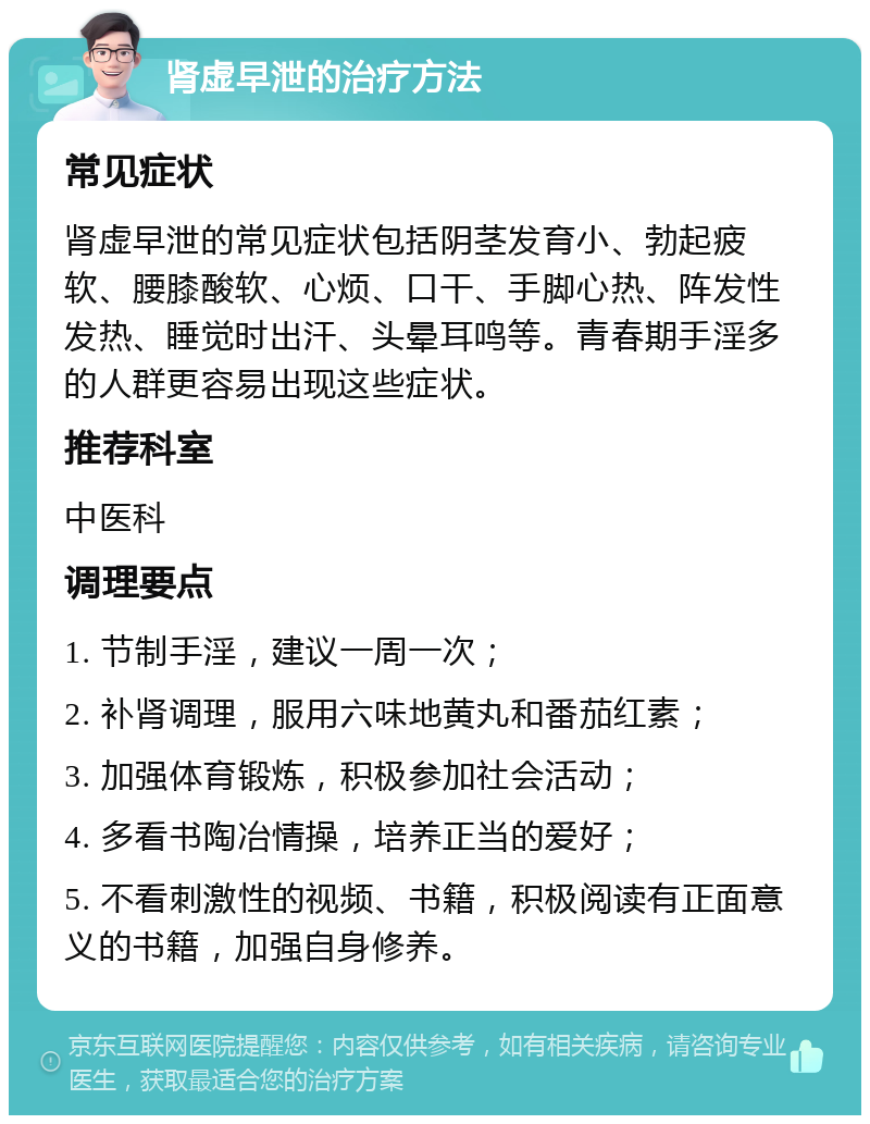 肾虚早泄的治疗方法 常见症状 肾虚早泄的常见症状包括阴茎发育小、勃起疲软、腰膝酸软、心烦、口干、手脚心热、阵发性发热、睡觉时出汗、头晕耳鸣等。青春期手淫多的人群更容易出现这些症状。 推荐科室 中医科 调理要点 1. 节制手淫，建议一周一次； 2. 补肾调理，服用六味地黄丸和番茄红素； 3. 加强体育锻炼，积极参加社会活动； 4. 多看书陶冶情操，培养正当的爱好； 5. 不看刺激性的视频、书籍，积极阅读有正面意义的书籍，加强自身修养。