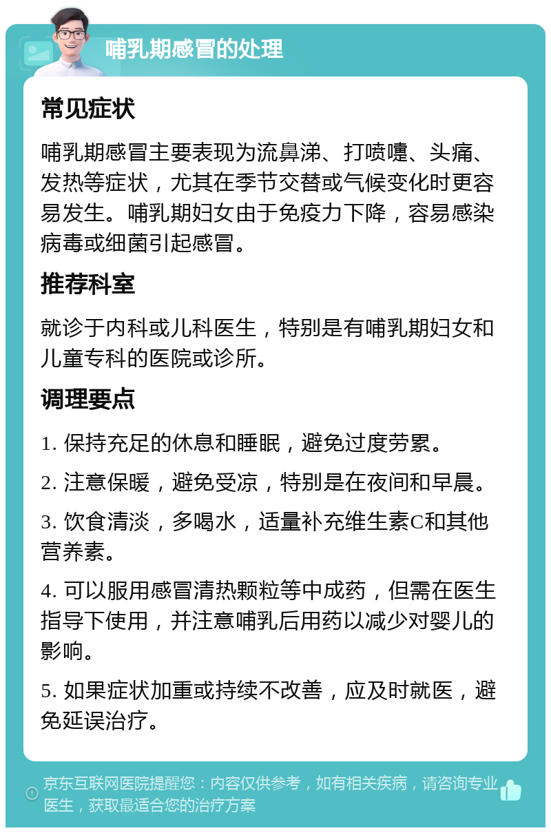 哺乳期感冒的处理 常见症状 哺乳期感冒主要表现为流鼻涕、打喷嚏、头痛、发热等症状，尤其在季节交替或气候变化时更容易发生。哺乳期妇女由于免疫力下降，容易感染病毒或细菌引起感冒。 推荐科室 就诊于内科或儿科医生，特别是有哺乳期妇女和儿童专科的医院或诊所。 调理要点 1. 保持充足的休息和睡眠，避免过度劳累。 2. 注意保暖，避免受凉，特别是在夜间和早晨。 3. 饮食清淡，多喝水，适量补充维生素C和其他营养素。 4. 可以服用感冒清热颗粒等中成药，但需在医生指导下使用，并注意哺乳后用药以减少对婴儿的影响。 5. 如果症状加重或持续不改善，应及时就医，避免延误治疗。