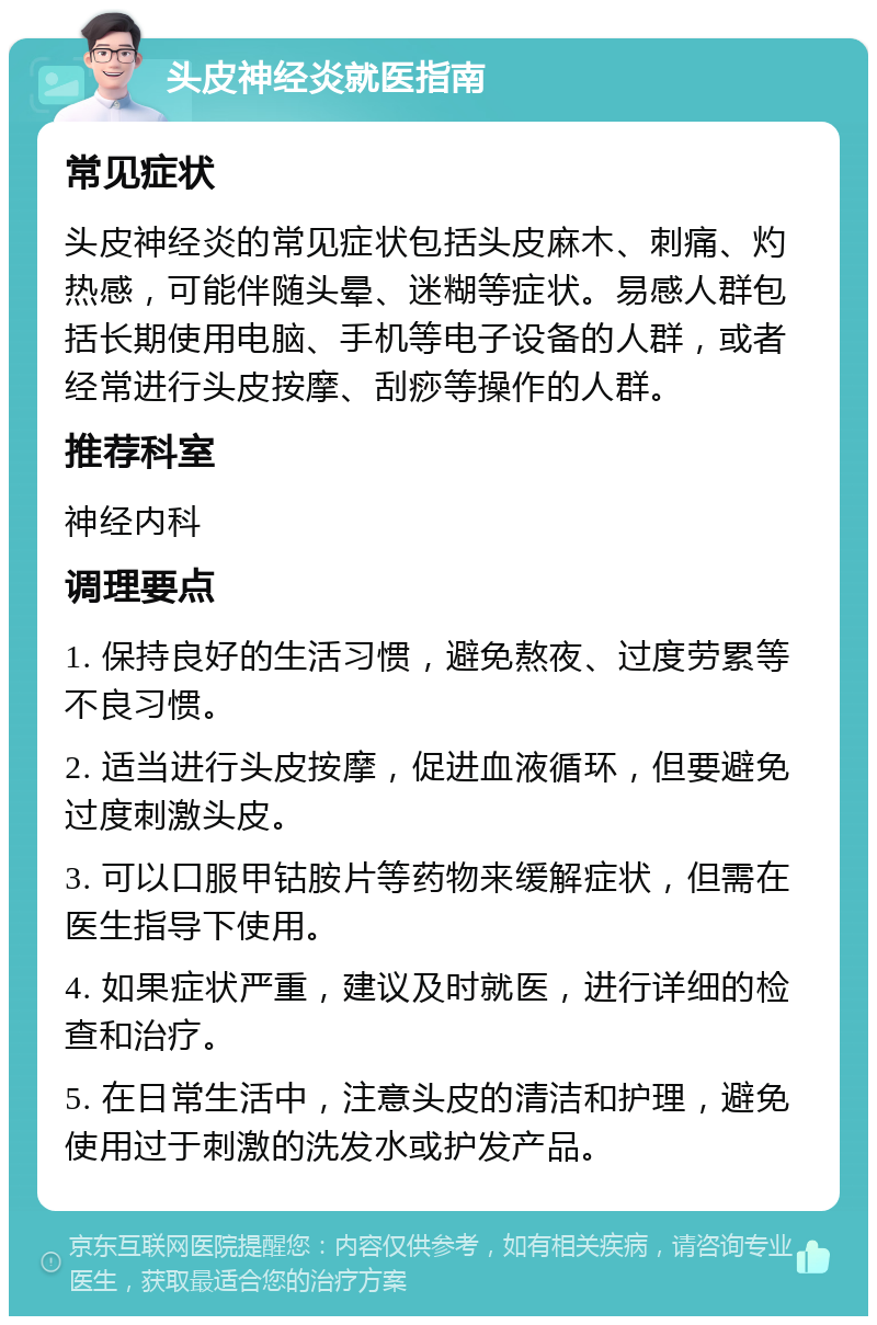 头皮神经炎就医指南 常见症状 头皮神经炎的常见症状包括头皮麻木、刺痛、灼热感，可能伴随头晕、迷糊等症状。易感人群包括长期使用电脑、手机等电子设备的人群，或者经常进行头皮按摩、刮痧等操作的人群。 推荐科室 神经内科 调理要点 1. 保持良好的生活习惯，避免熬夜、过度劳累等不良习惯。 2. 适当进行头皮按摩，促进血液循环，但要避免过度刺激头皮。 3. 可以口服甲钴胺片等药物来缓解症状，但需在医生指导下使用。 4. 如果症状严重，建议及时就医，进行详细的检查和治疗。 5. 在日常生活中，注意头皮的清洁和护理，避免使用过于刺激的洗发水或护发产品。