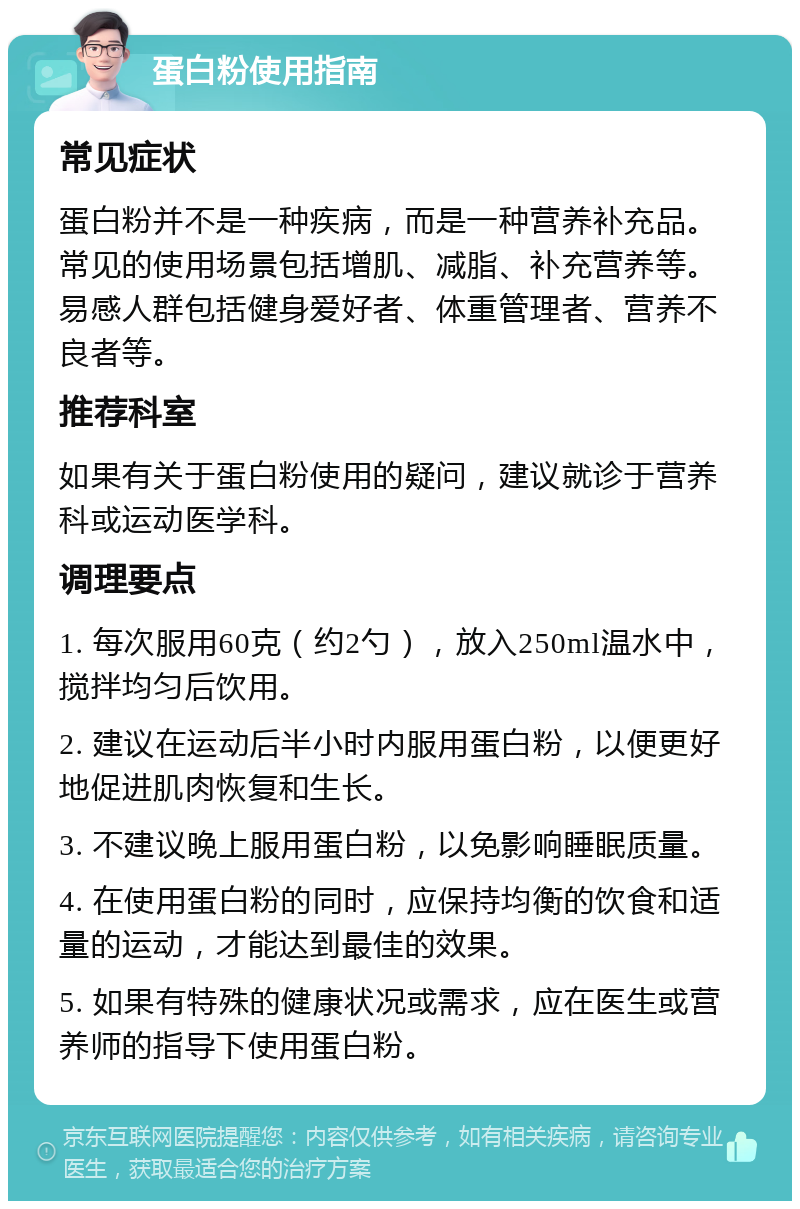 蛋白粉使用指南 常见症状 蛋白粉并不是一种疾病，而是一种营养补充品。常见的使用场景包括增肌、减脂、补充营养等。易感人群包括健身爱好者、体重管理者、营养不良者等。 推荐科室 如果有关于蛋白粉使用的疑问，建议就诊于营养科或运动医学科。 调理要点 1. 每次服用60克（约2勺），放入250ml温水中，搅拌均匀后饮用。 2. 建议在运动后半小时内服用蛋白粉，以便更好地促进肌肉恢复和生长。 3. 不建议晚上服用蛋白粉，以免影响睡眠质量。 4. 在使用蛋白粉的同时，应保持均衡的饮食和适量的运动，才能达到最佳的效果。 5. 如果有特殊的健康状况或需求，应在医生或营养师的指导下使用蛋白粉。