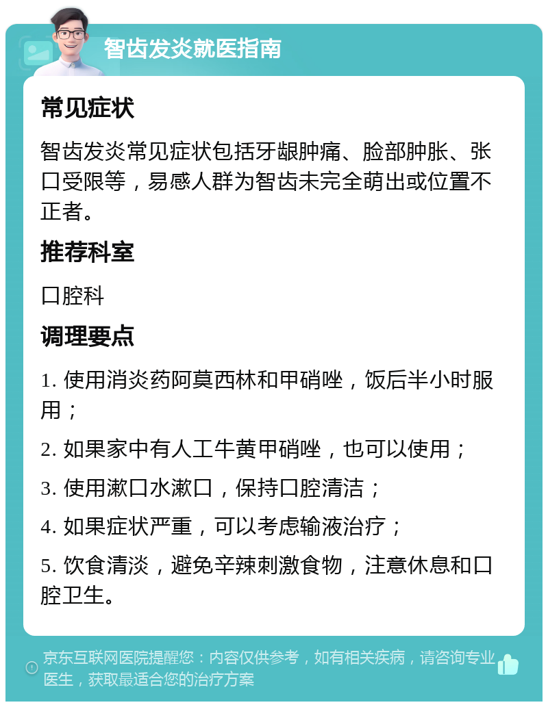 智齿发炎就医指南 常见症状 智齿发炎常见症状包括牙龈肿痛、脸部肿胀、张口受限等，易感人群为智齿未完全萌出或位置不正者。 推荐科室 口腔科 调理要点 1. 使用消炎药阿莫西林和甲硝唑，饭后半小时服用； 2. 如果家中有人工牛黄甲硝唑，也可以使用； 3. 使用漱口水漱口，保持口腔清洁； 4. 如果症状严重，可以考虑输液治疗； 5. 饮食清淡，避免辛辣刺激食物，注意休息和口腔卫生。