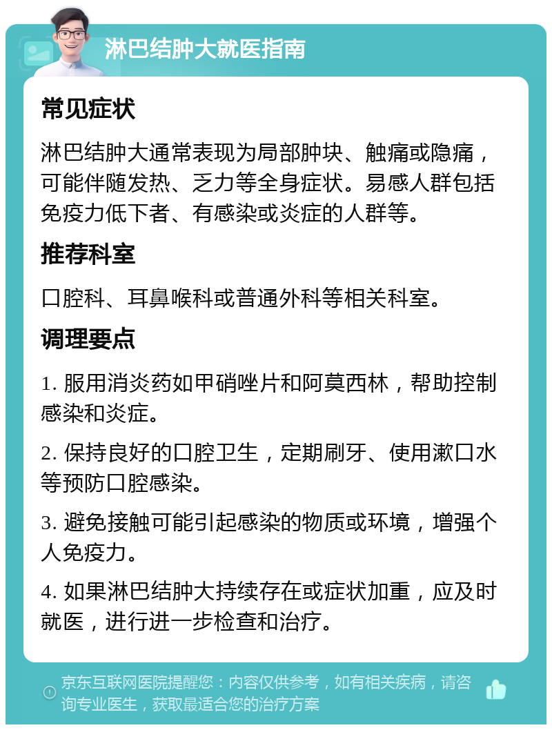 淋巴结肿大就医指南 常见症状 淋巴结肿大通常表现为局部肿块、触痛或隐痛，可能伴随发热、乏力等全身症状。易感人群包括免疫力低下者、有感染或炎症的人群等。 推荐科室 口腔科、耳鼻喉科或普通外科等相关科室。 调理要点 1. 服用消炎药如甲硝唑片和阿莫西林，帮助控制感染和炎症。 2. 保持良好的口腔卫生，定期刷牙、使用漱口水等预防口腔感染。 3. 避免接触可能引起感染的物质或环境，增强个人免疫力。 4. 如果淋巴结肿大持续存在或症状加重，应及时就医，进行进一步检查和治疗。