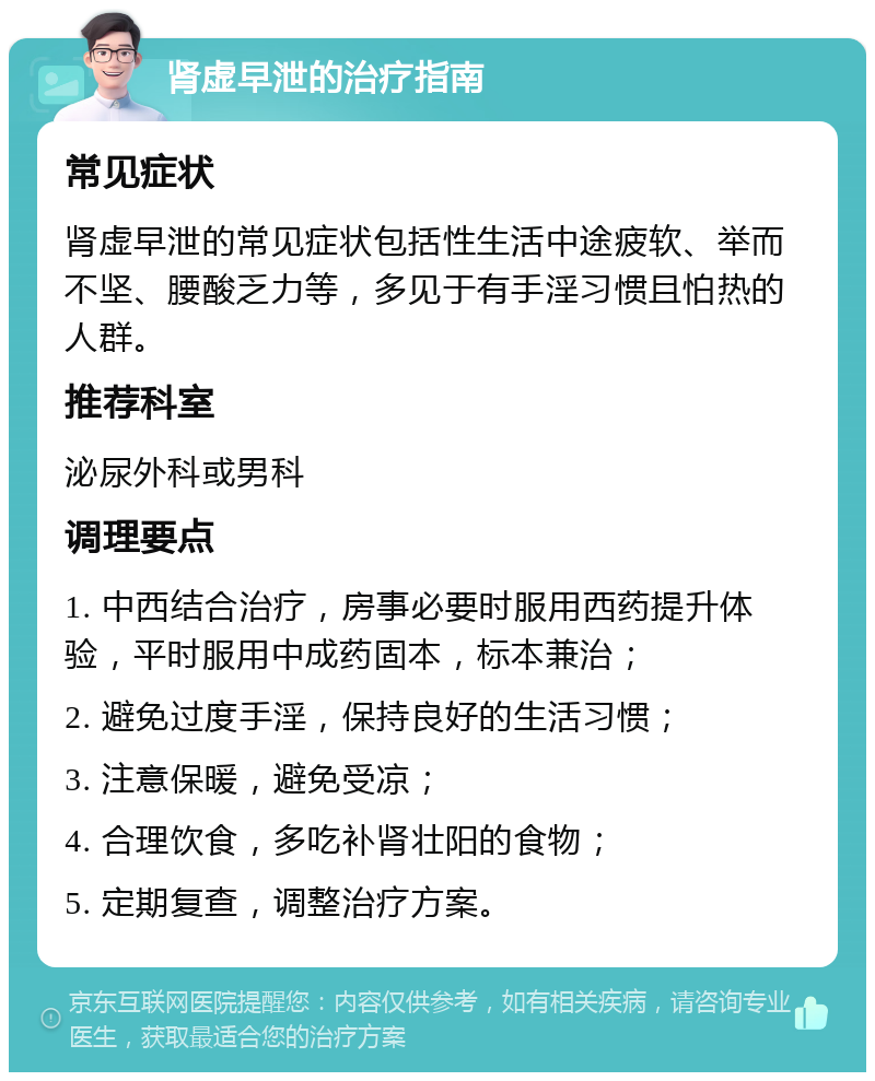 肾虚早泄的治疗指南 常见症状 肾虚早泄的常见症状包括性生活中途疲软、举而不坚、腰酸乏力等，多见于有手淫习惯且怕热的人群。 推荐科室 泌尿外科或男科 调理要点 1. 中西结合治疗，房事必要时服用西药提升体验，平时服用中成药固本，标本兼治； 2. 避免过度手淫，保持良好的生活习惯； 3. 注意保暖，避免受凉； 4. 合理饮食，多吃补肾壮阳的食物； 5. 定期复查，调整治疗方案。