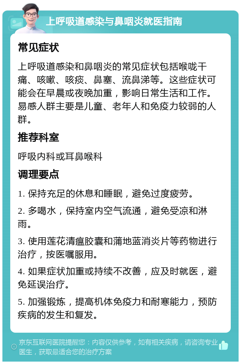 上呼吸道感染与鼻咽炎就医指南 常见症状 上呼吸道感染和鼻咽炎的常见症状包括喉咙干痛、咳嗽、咳痰、鼻塞、流鼻涕等。这些症状可能会在早晨或夜晚加重，影响日常生活和工作。易感人群主要是儿童、老年人和免疫力较弱的人群。 推荐科室 呼吸内科或耳鼻喉科 调理要点 1. 保持充足的休息和睡眠，避免过度疲劳。 2. 多喝水，保持室内空气流通，避免受凉和淋雨。 3. 使用莲花清瘟胶囊和蒲地蓝消炎片等药物进行治疗，按医嘱服用。 4. 如果症状加重或持续不改善，应及时就医，避免延误治疗。 5. 加强锻炼，提高机体免疫力和耐寒能力，预防疾病的发生和复发。