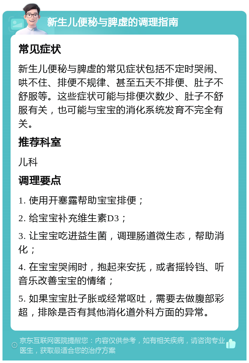 新生儿便秘与脾虚的调理指南 常见症状 新生儿便秘与脾虚的常见症状包括不定时哭闹、哄不住、排便不规律、甚至五天不排便、肚子不舒服等。这些症状可能与排便次数少、肚子不舒服有关，也可能与宝宝的消化系统发育不完全有关。 推荐科室 儿科 调理要点 1. 使用开塞露帮助宝宝排便； 2. 给宝宝补充维生素D3； 3. 让宝宝吃进益生菌，调理肠道微生态，帮助消化； 4. 在宝宝哭闹时，抱起来安抚，或者摇铃铛、听音乐改善宝宝的情绪； 5. 如果宝宝肚子胀或经常呕吐，需要去做腹部彩超，排除是否有其他消化道外科方面的异常。