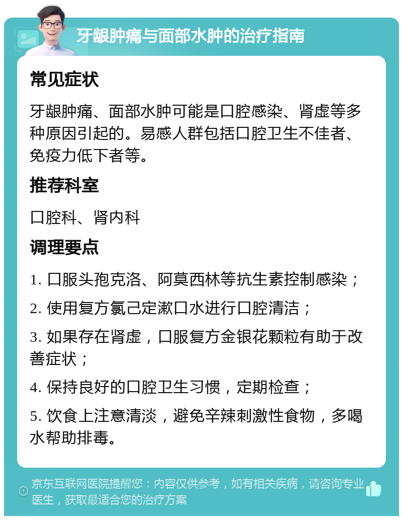 牙龈肿痛与面部水肿的治疗指南 常见症状 牙龈肿痛、面部水肿可能是口腔感染、肾虚等多种原因引起的。易感人群包括口腔卫生不佳者、免疫力低下者等。 推荐科室 口腔科、肾内科 调理要点 1. 口服头孢克洛、阿莫西林等抗生素控制感染； 2. 使用复方氯己定漱口水进行口腔清洁； 3. 如果存在肾虚，口服复方金银花颗粒有助于改善症状； 4. 保持良好的口腔卫生习惯，定期检查； 5. 饮食上注意清淡，避免辛辣刺激性食物，多喝水帮助排毒。