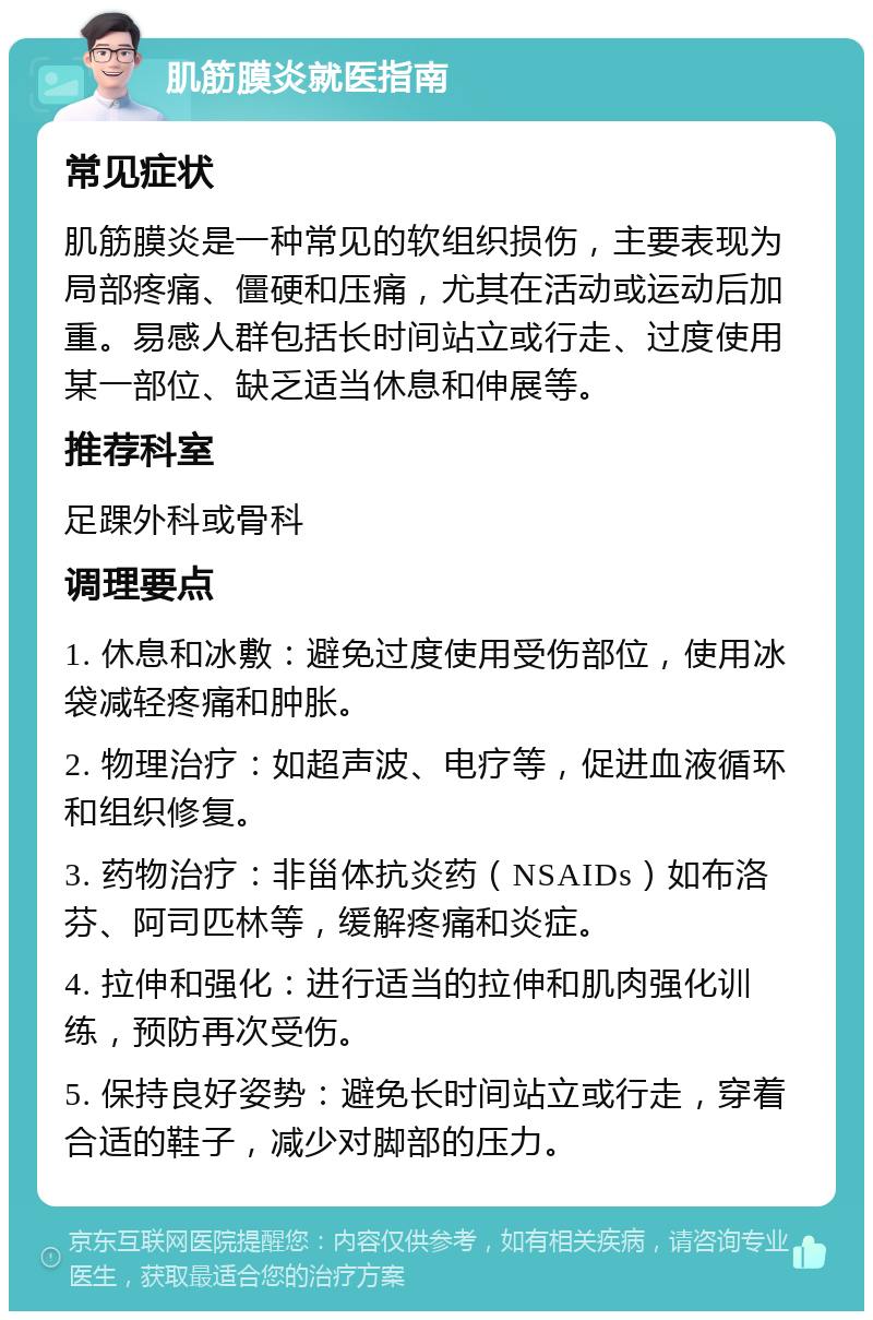 肌筋膜炎就医指南 常见症状 肌筋膜炎是一种常见的软组织损伤，主要表现为局部疼痛、僵硬和压痛，尤其在活动或运动后加重。易感人群包括长时间站立或行走、过度使用某一部位、缺乏适当休息和伸展等。 推荐科室 足踝外科或骨科 调理要点 1. 休息和冰敷：避免过度使用受伤部位，使用冰袋减轻疼痛和肿胀。 2. 物理治疗：如超声波、电疗等，促进血液循环和组织修复。 3. 药物治疗：非甾体抗炎药（NSAIDs）如布洛芬、阿司匹林等，缓解疼痛和炎症。 4. 拉伸和强化：进行适当的拉伸和肌肉强化训练，预防再次受伤。 5. 保持良好姿势：避免长时间站立或行走，穿着合适的鞋子，减少对脚部的压力。