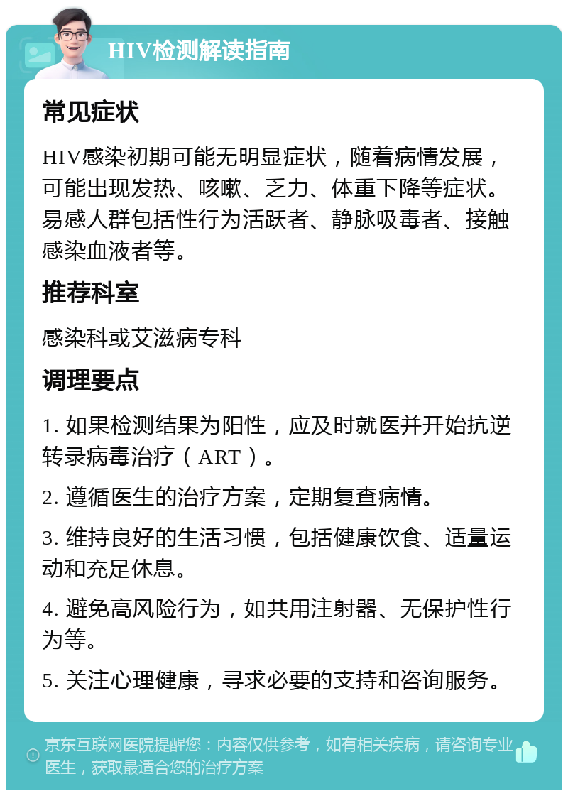 HIV检测解读指南 常见症状 HIV感染初期可能无明显症状，随着病情发展，可能出现发热、咳嗽、乏力、体重下降等症状。易感人群包括性行为活跃者、静脉吸毒者、接触感染血液者等。 推荐科室 感染科或艾滋病专科 调理要点 1. 如果检测结果为阳性，应及时就医并开始抗逆转录病毒治疗（ART）。 2. 遵循医生的治疗方案，定期复查病情。 3. 维持良好的生活习惯，包括健康饮食、适量运动和充足休息。 4. 避免高风险行为，如共用注射器、无保护性行为等。 5. 关注心理健康，寻求必要的支持和咨询服务。