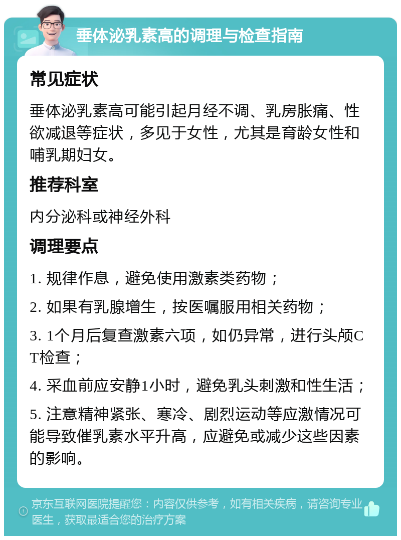 垂体泌乳素高的调理与检查指南 常见症状 垂体泌乳素高可能引起月经不调、乳房胀痛、性欲减退等症状，多见于女性，尤其是育龄女性和哺乳期妇女。 推荐科室 内分泌科或神经外科 调理要点 1. 规律作息，避免使用激素类药物； 2. 如果有乳腺增生，按医嘱服用相关药物； 3. 1个月后复查激素六项，如仍异常，进行头颅CT检查； 4. 采血前应安静1小时，避免乳头刺激和性生活； 5. 注意精神紧张、寒冷、剧烈运动等应激情况可能导致催乳素水平升高，应避免或减少这些因素的影响。