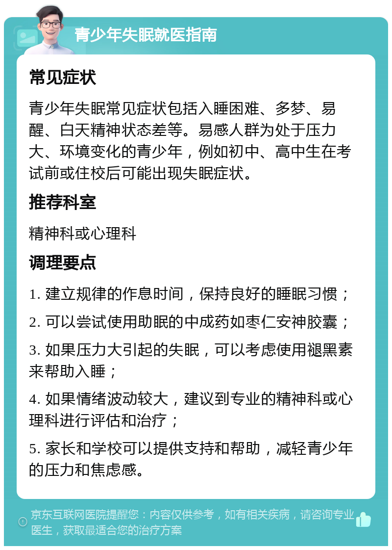 青少年失眠就医指南 常见症状 青少年失眠常见症状包括入睡困难、多梦、易醒、白天精神状态差等。易感人群为处于压力大、环境变化的青少年，例如初中、高中生在考试前或住校后可能出现失眠症状。 推荐科室 精神科或心理科 调理要点 1. 建立规律的作息时间，保持良好的睡眠习惯； 2. 可以尝试使用助眠的中成药如枣仁安神胶囊； 3. 如果压力大引起的失眠，可以考虑使用褪黑素来帮助入睡； 4. 如果情绪波动较大，建议到专业的精神科或心理科进行评估和治疗； 5. 家长和学校可以提供支持和帮助，减轻青少年的压力和焦虑感。