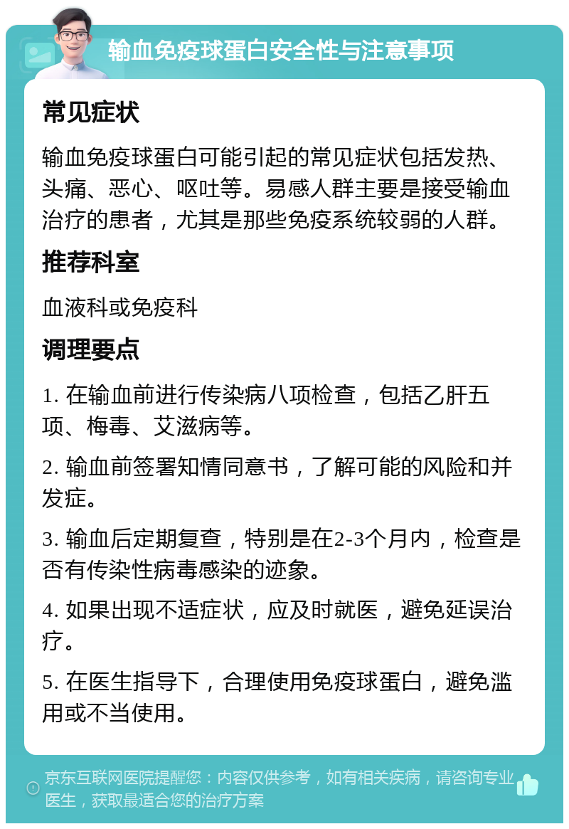 输血免疫球蛋白安全性与注意事项 常见症状 输血免疫球蛋白可能引起的常见症状包括发热、头痛、恶心、呕吐等。易感人群主要是接受输血治疗的患者，尤其是那些免疫系统较弱的人群。 推荐科室 血液科或免疫科 调理要点 1. 在输血前进行传染病八项检查，包括乙肝五项、梅毒、艾滋病等。 2. 输血前签署知情同意书，了解可能的风险和并发症。 3. 输血后定期复查，特别是在2-3个月内，检查是否有传染性病毒感染的迹象。 4. 如果出现不适症状，应及时就医，避免延误治疗。 5. 在医生指导下，合理使用免疫球蛋白，避免滥用或不当使用。