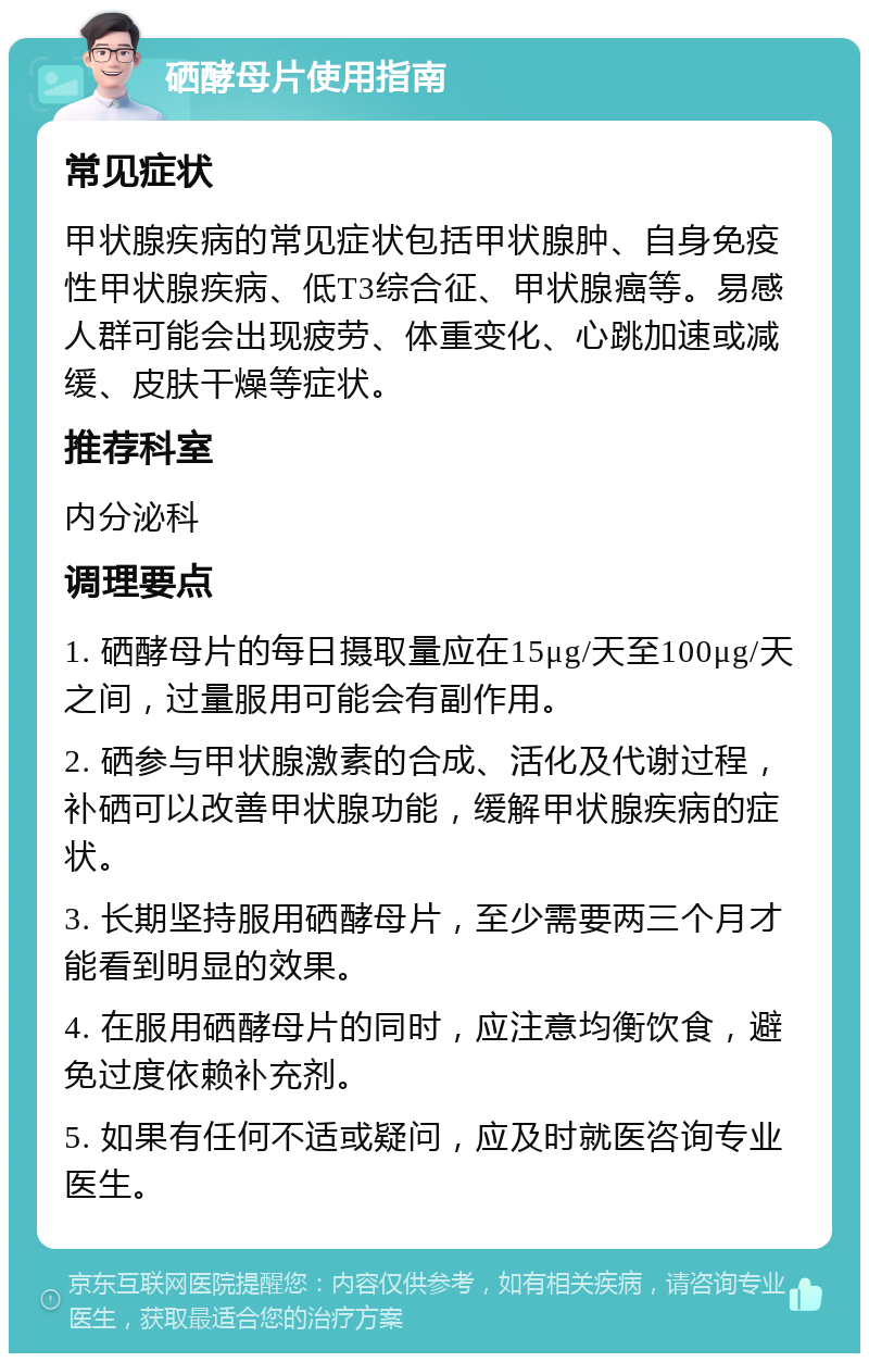 硒酵母片使用指南 常见症状 甲状腺疾病的常见症状包括甲状腺肿、自身免疫性甲状腺疾病、低T3综合征、甲状腺癌等。易感人群可能会出现疲劳、体重变化、心跳加速或减缓、皮肤干燥等症状。 推荐科室 内分泌科 调理要点 1. 硒酵母片的每日摄取量应在15μg/天至100μg/天之间，过量服用可能会有副作用。 2. 硒参与甲状腺激素的合成、活化及代谢过程，补硒可以改善甲状腺功能，缓解甲状腺疾病的症状。 3. 长期坚持服用硒酵母片，至少需要两三个月才能看到明显的效果。 4. 在服用硒酵母片的同时，应注意均衡饮食，避免过度依赖补充剂。 5. 如果有任何不适或疑问，应及时就医咨询专业医生。