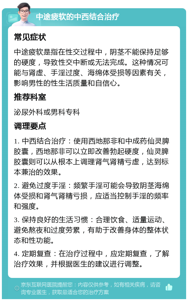 中途疲软的中西结合治疗 常见症状 中途疲软是指在性交过程中，阴茎不能保持足够的硬度，导致性交中断或无法完成。这种情况可能与肾虚、手淫过度、海绵体受损等因素有关，影响男性的性生活质量和自信心。 推荐科室 泌尿外科或男科专科 调理要点 1. 中西结合治疗：使用西地那非和中成药仙灵脾胶囊，西地那非可以立即改善勃起硬度，仙灵脾胶囊则可以从根本上调理肾气肾精亏虚，达到标本兼治的效果。 2. 避免过度手淫：频繁手淫可能会导致阴茎海绵体受损和肾气肾精亏损，应适当控制手淫的频率和强度。 3. 保持良好的生活习惯：合理饮食、适量运动、避免熬夜和过度劳累，有助于改善身体的整体状态和性功能。 4. 定期复查：在治疗过程中，应定期复查，了解治疗效果，并根据医生的建议进行调整。