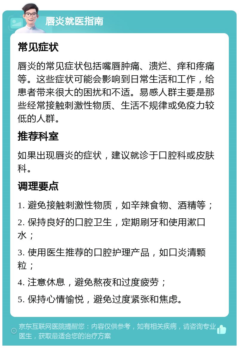 唇炎就医指南 常见症状 唇炎的常见症状包括嘴唇肿痛、溃烂、痒和疼痛等。这些症状可能会影响到日常生活和工作，给患者带来很大的困扰和不适。易感人群主要是那些经常接触刺激性物质、生活不规律或免疫力较低的人群。 推荐科室 如果出现唇炎的症状，建议就诊于口腔科或皮肤科。 调理要点 1. 避免接触刺激性物质，如辛辣食物、酒精等； 2. 保持良好的口腔卫生，定期刷牙和使用漱口水； 3. 使用医生推荐的口腔护理产品，如口炎清颗粒； 4. 注意休息，避免熬夜和过度疲劳； 5. 保持心情愉悦，避免过度紧张和焦虑。