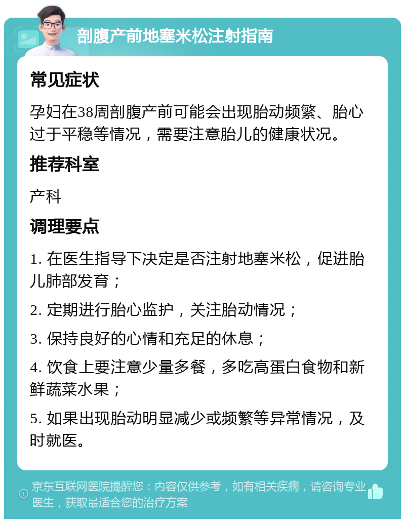 剖腹产前地塞米松注射指南 常见症状 孕妇在38周剖腹产前可能会出现胎动频繁、胎心过于平稳等情况，需要注意胎儿的健康状况。 推荐科室 产科 调理要点 1. 在医生指导下决定是否注射地塞米松，促进胎儿肺部发育； 2. 定期进行胎心监护，关注胎动情况； 3. 保持良好的心情和充足的休息； 4. 饮食上要注意少量多餐，多吃高蛋白食物和新鲜蔬菜水果； 5. 如果出现胎动明显减少或频繁等异常情况，及时就医。