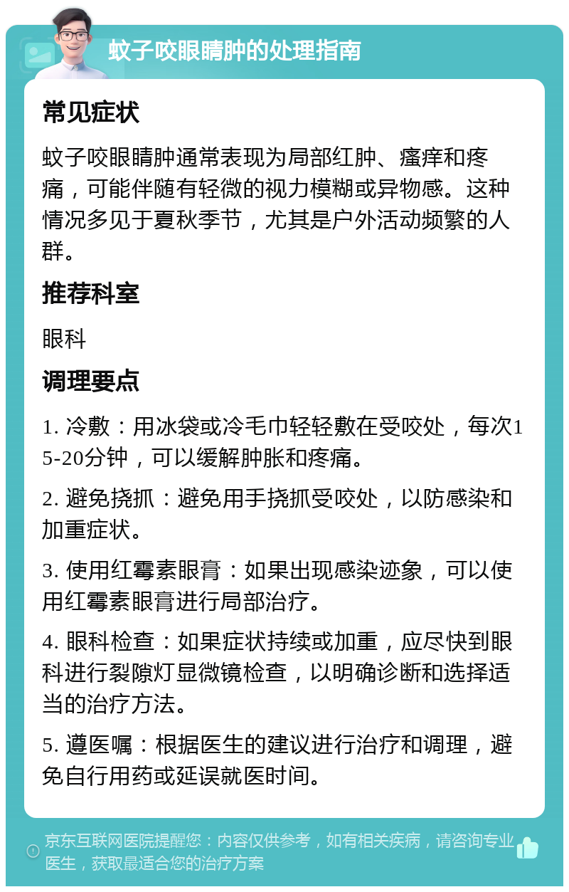 蚊子咬眼睛肿的处理指南 常见症状 蚊子咬眼睛肿通常表现为局部红肿、瘙痒和疼痛，可能伴随有轻微的视力模糊或异物感。这种情况多见于夏秋季节，尤其是户外活动频繁的人群。 推荐科室 眼科 调理要点 1. 冷敷：用冰袋或冷毛巾轻轻敷在受咬处，每次15-20分钟，可以缓解肿胀和疼痛。 2. 避免挠抓：避免用手挠抓受咬处，以防感染和加重症状。 3. 使用红霉素眼膏：如果出现感染迹象，可以使用红霉素眼膏进行局部治疗。 4. 眼科检查：如果症状持续或加重，应尽快到眼科进行裂隙灯显微镜检查，以明确诊断和选择适当的治疗方法。 5. 遵医嘱：根据医生的建议进行治疗和调理，避免自行用药或延误就医时间。