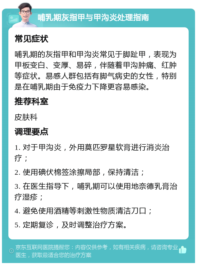 哺乳期灰指甲与甲沟炎处理指南 常见症状 哺乳期的灰指甲和甲沟炎常见于脚趾甲，表现为甲板变白、变厚、易碎，伴随着甲沟肿痛、红肿等症状。易感人群包括有脚气病史的女性，特别是在哺乳期由于免疫力下降更容易感染。 推荐科室 皮肤科 调理要点 1. 对于甲沟炎，外用莫匹罗星软膏进行消炎治疗； 2. 使用碘伏棉签涂擦局部，保持清洁； 3. 在医生指导下，哺乳期可以使用地奈德乳膏治疗湿疹； 4. 避免使用酒精等刺激性物质清洁刀口； 5. 定期复诊，及时调整治疗方案。