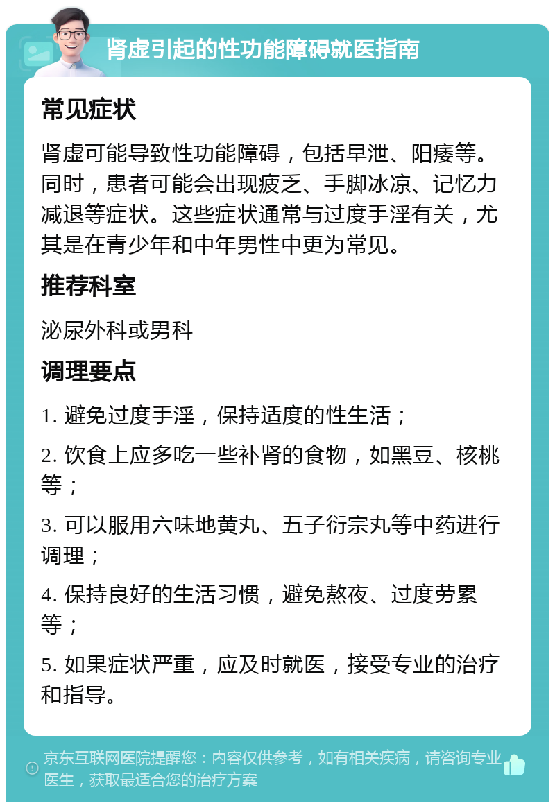 肾虚引起的性功能障碍就医指南 常见症状 肾虚可能导致性功能障碍，包括早泄、阳痿等。同时，患者可能会出现疲乏、手脚冰凉、记忆力减退等症状。这些症状通常与过度手淫有关，尤其是在青少年和中年男性中更为常见。 推荐科室 泌尿外科或男科 调理要点 1. 避免过度手淫，保持适度的性生活； 2. 饮食上应多吃一些补肾的食物，如黑豆、核桃等； 3. 可以服用六味地黄丸、五子衍宗丸等中药进行调理； 4. 保持良好的生活习惯，避免熬夜、过度劳累等； 5. 如果症状严重，应及时就医，接受专业的治疗和指导。