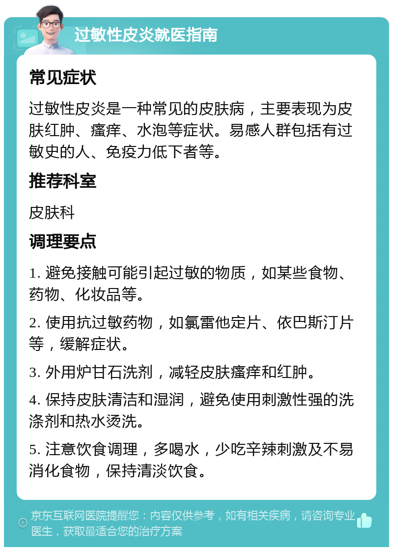 过敏性皮炎就医指南 常见症状 过敏性皮炎是一种常见的皮肤病，主要表现为皮肤红肿、瘙痒、水泡等症状。易感人群包括有过敏史的人、免疫力低下者等。 推荐科室 皮肤科 调理要点 1. 避免接触可能引起过敏的物质，如某些食物、药物、化妆品等。 2. 使用抗过敏药物，如氯雷他定片、依巴斯汀片等，缓解症状。 3. 外用炉甘石洗剂，减轻皮肤瘙痒和红肿。 4. 保持皮肤清洁和湿润，避免使用刺激性强的洗涤剂和热水烫洗。 5. 注意饮食调理，多喝水，少吃辛辣刺激及不易消化食物，保持清淡饮食。