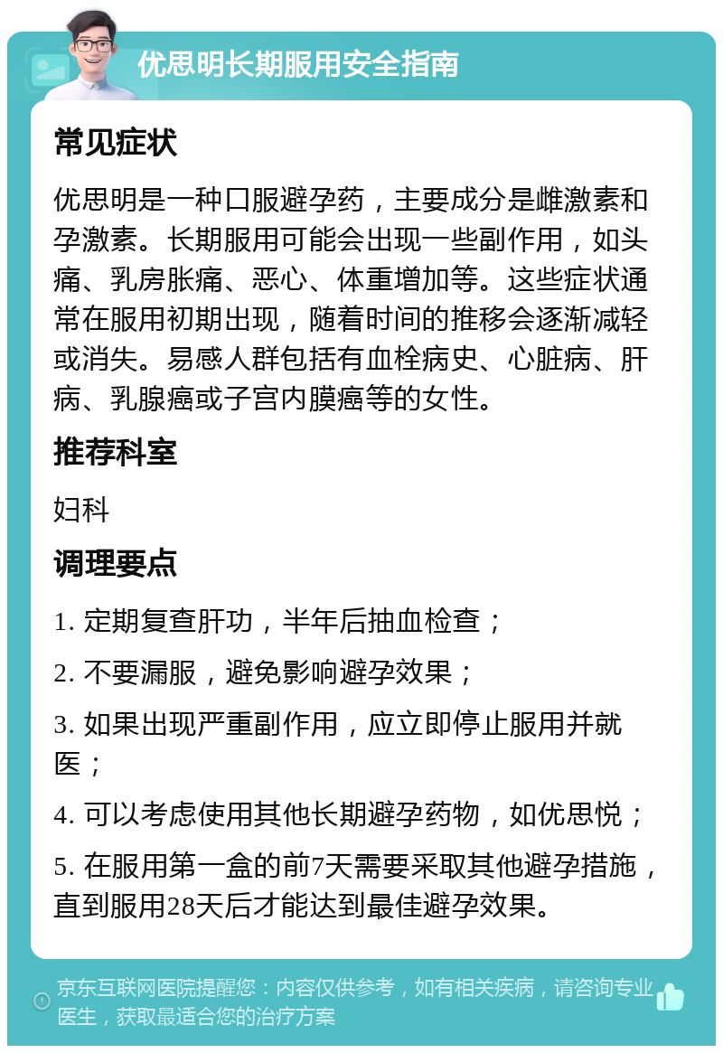 优思明长期服用安全指南 常见症状 优思明是一种口服避孕药，主要成分是雌激素和孕激素。长期服用可能会出现一些副作用，如头痛、乳房胀痛、恶心、体重增加等。这些症状通常在服用初期出现，随着时间的推移会逐渐减轻或消失。易感人群包括有血栓病史、心脏病、肝病、乳腺癌或子宫内膜癌等的女性。 推荐科室 妇科 调理要点 1. 定期复查肝功，半年后抽血检查； 2. 不要漏服，避免影响避孕效果； 3. 如果出现严重副作用，应立即停止服用并就医； 4. 可以考虑使用其他长期避孕药物，如优思悦； 5. 在服用第一盒的前7天需要采取其他避孕措施，直到服用28天后才能达到最佳避孕效果。