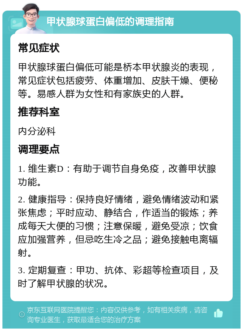 甲状腺球蛋白偏低的调理指南 常见症状 甲状腺球蛋白偏低可能是桥本甲状腺炎的表现，常见症状包括疲劳、体重增加、皮肤干燥、便秘等。易感人群为女性和有家族史的人群。 推荐科室 内分泌科 调理要点 1. 维生素D：有助于调节自身免疫，改善甲状腺功能。 2. 健康指导：保持良好情绪，避免情绪波动和紧张焦虑；平时应动、静结合，作适当的锻炼；养成每天大便的习惯；注意保暖，避免受凉；饮食应加强营养，但忌吃生冷之品；避免接触电离辐射。 3. 定期复查：甲功、抗体、彩超等检查项目，及时了解甲状腺的状况。