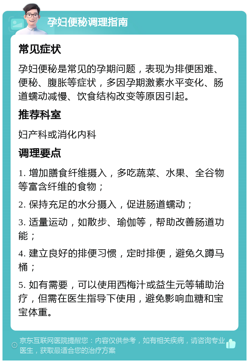 孕妇便秘调理指南 常见症状 孕妇便秘是常见的孕期问题，表现为排便困难、便秘、腹胀等症状，多因孕期激素水平变化、肠道蠕动减慢、饮食结构改变等原因引起。 推荐科室 妇产科或消化内科 调理要点 1. 增加膳食纤维摄入，多吃蔬菜、水果、全谷物等富含纤维的食物； 2. 保持充足的水分摄入，促进肠道蠕动； 3. 适量运动，如散步、瑜伽等，帮助改善肠道功能； 4. 建立良好的排便习惯，定时排便，避免久蹲马桶； 5. 如有需要，可以使用西梅汁或益生元等辅助治疗，但需在医生指导下使用，避免影响血糖和宝宝体重。