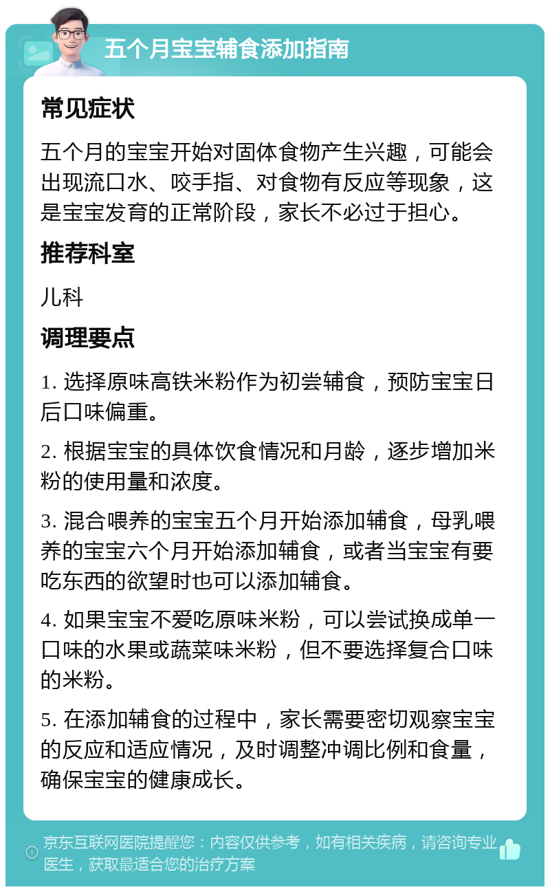 五个月宝宝辅食添加指南 常见症状 五个月的宝宝开始对固体食物产生兴趣，可能会出现流口水、咬手指、对食物有反应等现象，这是宝宝发育的正常阶段，家长不必过于担心。 推荐科室 儿科 调理要点 1. 选择原味高铁米粉作为初尝辅食，预防宝宝日后口味偏重。 2. 根据宝宝的具体饮食情况和月龄，逐步增加米粉的使用量和浓度。 3. 混合喂养的宝宝五个月开始添加辅食，母乳喂养的宝宝六个月开始添加辅食，或者当宝宝有要吃东西的欲望时也可以添加辅食。 4. 如果宝宝不爱吃原味米粉，可以尝试换成单一口味的水果或蔬菜味米粉，但不要选择复合口味的米粉。 5. 在添加辅食的过程中，家长需要密切观察宝宝的反应和适应情况，及时调整冲调比例和食量，确保宝宝的健康成长。