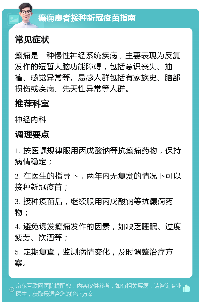 癫痫患者接种新冠疫苗指南 常见症状 癫痫是一种慢性神经系统疾病，主要表现为反复发作的短暂大脑功能障碍，包括意识丧失、抽搐、感觉异常等。易感人群包括有家族史、脑部损伤或疾病、先天性异常等人群。 推荐科室 神经内科 调理要点 1. 按医嘱规律服用丙戊酸钠等抗癫痫药物，保持病情稳定； 2. 在医生的指导下，两年内无复发的情况下可以接种新冠疫苗； 3. 接种疫苗后，继续服用丙戊酸钠等抗癫痫药物； 4. 避免诱发癫痫发作的因素，如缺乏睡眠、过度疲劳、饮酒等； 5. 定期复查，监测病情变化，及时调整治疗方案。