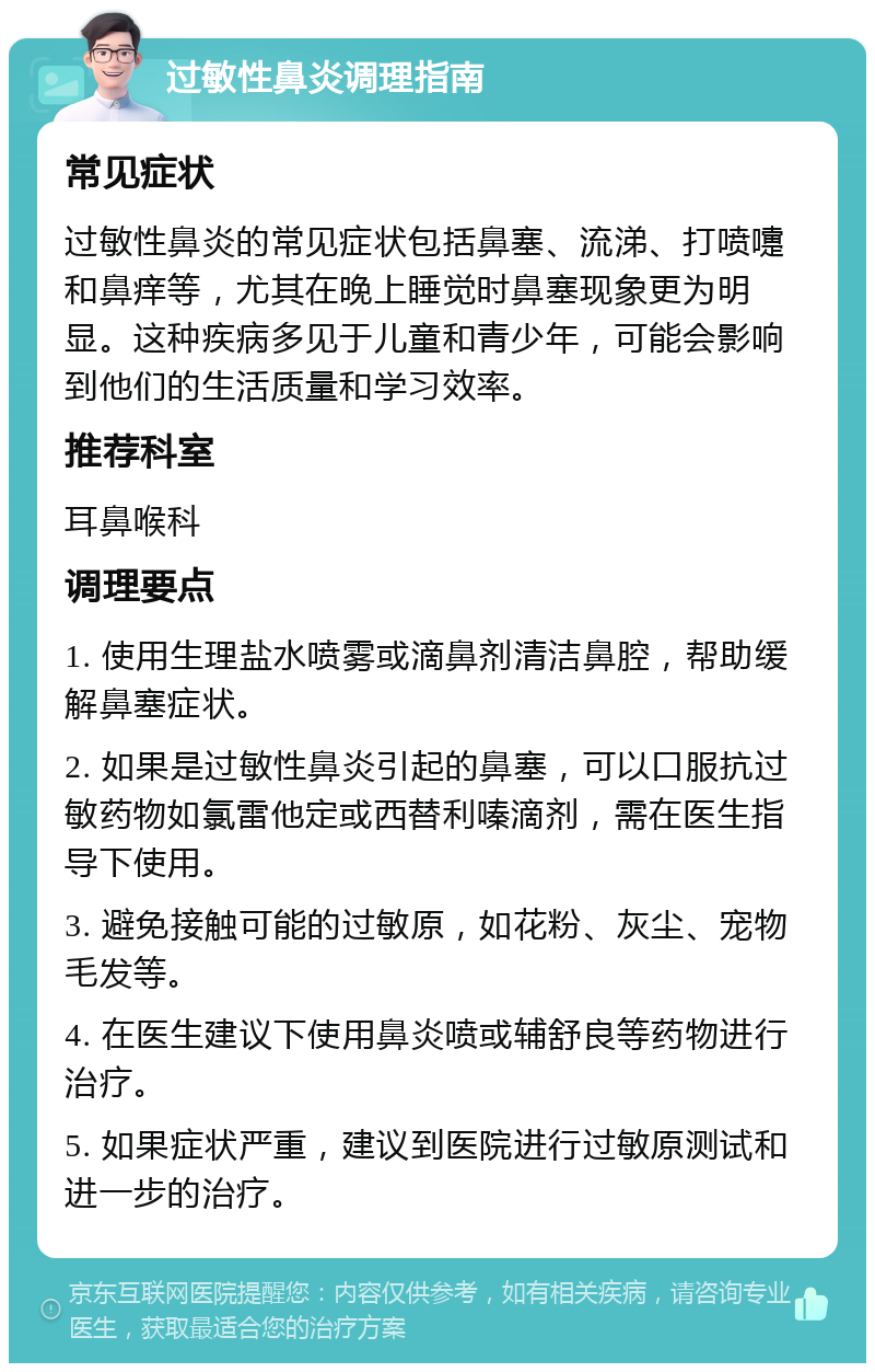 过敏性鼻炎调理指南 常见症状 过敏性鼻炎的常见症状包括鼻塞、流涕、打喷嚏和鼻痒等，尤其在晚上睡觉时鼻塞现象更为明显。这种疾病多见于儿童和青少年，可能会影响到他们的生活质量和学习效率。 推荐科室 耳鼻喉科 调理要点 1. 使用生理盐水喷雾或滴鼻剂清洁鼻腔，帮助缓解鼻塞症状。 2. 如果是过敏性鼻炎引起的鼻塞，可以口服抗过敏药物如氯雷他定或西替利嗪滴剂，需在医生指导下使用。 3. 避免接触可能的过敏原，如花粉、灰尘、宠物毛发等。 4. 在医生建议下使用鼻炎喷或辅舒良等药物进行治疗。 5. 如果症状严重，建议到医院进行过敏原测试和进一步的治疗。