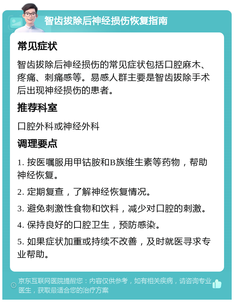 智齿拔除后神经损伤恢复指南 常见症状 智齿拔除后神经损伤的常见症状包括口腔麻木、疼痛、刺痛感等。易感人群主要是智齿拔除手术后出现神经损伤的患者。 推荐科室 口腔外科或神经外科 调理要点 1. 按医嘱服用甲钴胺和B族维生素等药物，帮助神经恢复。 2. 定期复查，了解神经恢复情况。 3. 避免刺激性食物和饮料，减少对口腔的刺激。 4. 保持良好的口腔卫生，预防感染。 5. 如果症状加重或持续不改善，及时就医寻求专业帮助。