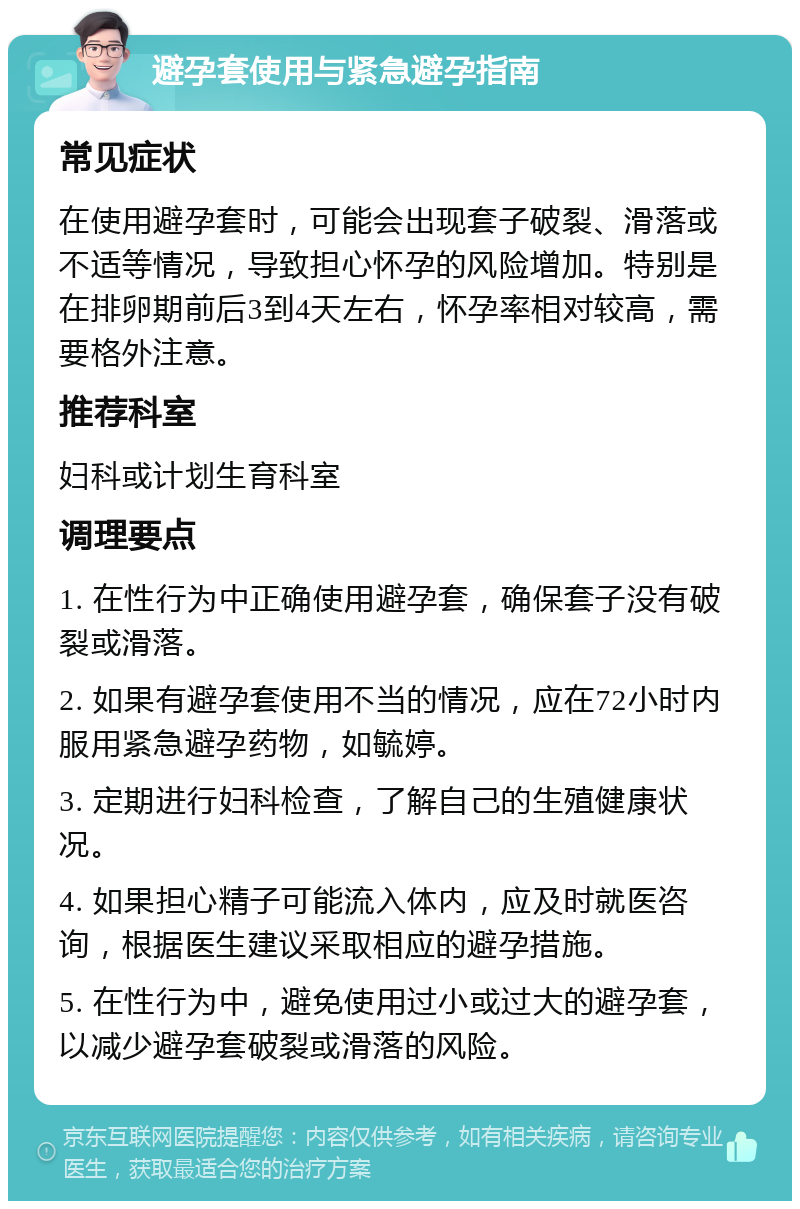 避孕套使用与紧急避孕指南 常见症状 在使用避孕套时，可能会出现套子破裂、滑落或不适等情况，导致担心怀孕的风险增加。特别是在排卵期前后3到4天左右，怀孕率相对较高，需要格外注意。 推荐科室 妇科或计划生育科室 调理要点 1. 在性行为中正确使用避孕套，确保套子没有破裂或滑落。 2. 如果有避孕套使用不当的情况，应在72小时内服用紧急避孕药物，如毓婷。 3. 定期进行妇科检查，了解自己的生殖健康状况。 4. 如果担心精子可能流入体内，应及时就医咨询，根据医生建议采取相应的避孕措施。 5. 在性行为中，避免使用过小或过大的避孕套，以减少避孕套破裂或滑落的风险。