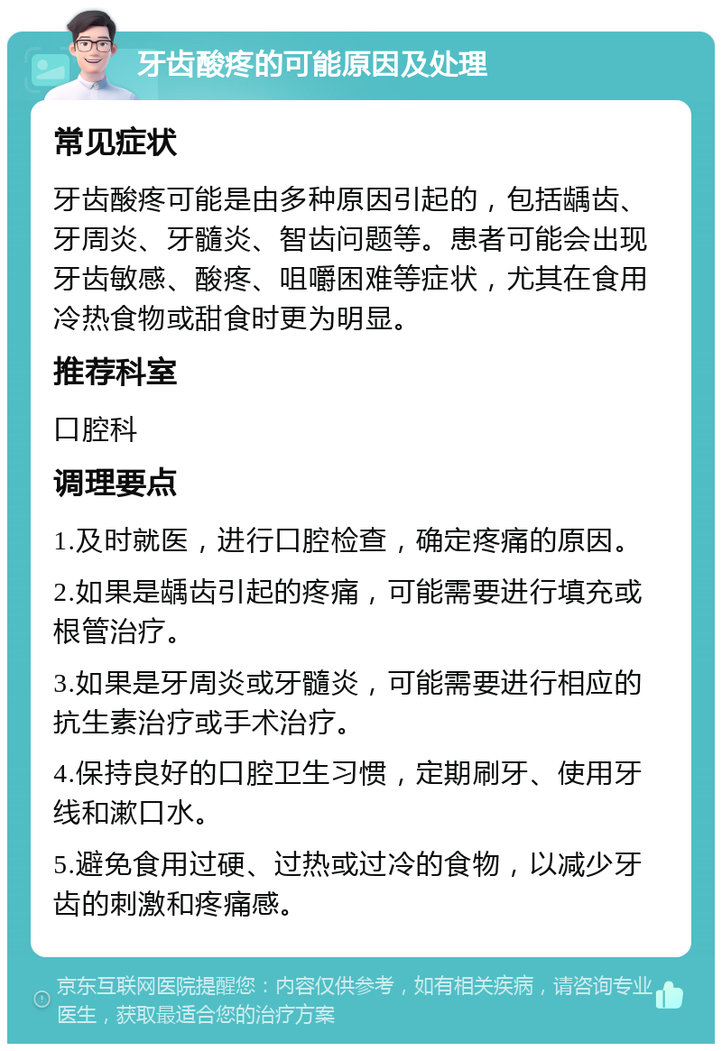 牙齿酸疼的可能原因及处理 常见症状 牙齿酸疼可能是由多种原因引起的，包括龋齿、牙周炎、牙髓炎、智齿问题等。患者可能会出现牙齿敏感、酸疼、咀嚼困难等症状，尤其在食用冷热食物或甜食时更为明显。 推荐科室 口腔科 调理要点 1.及时就医，进行口腔检查，确定疼痛的原因。 2.如果是龋齿引起的疼痛，可能需要进行填充或根管治疗。 3.如果是牙周炎或牙髓炎，可能需要进行相应的抗生素治疗或手术治疗。 4.保持良好的口腔卫生习惯，定期刷牙、使用牙线和漱口水。 5.避免食用过硬、过热或过冷的食物，以减少牙齿的刺激和疼痛感。