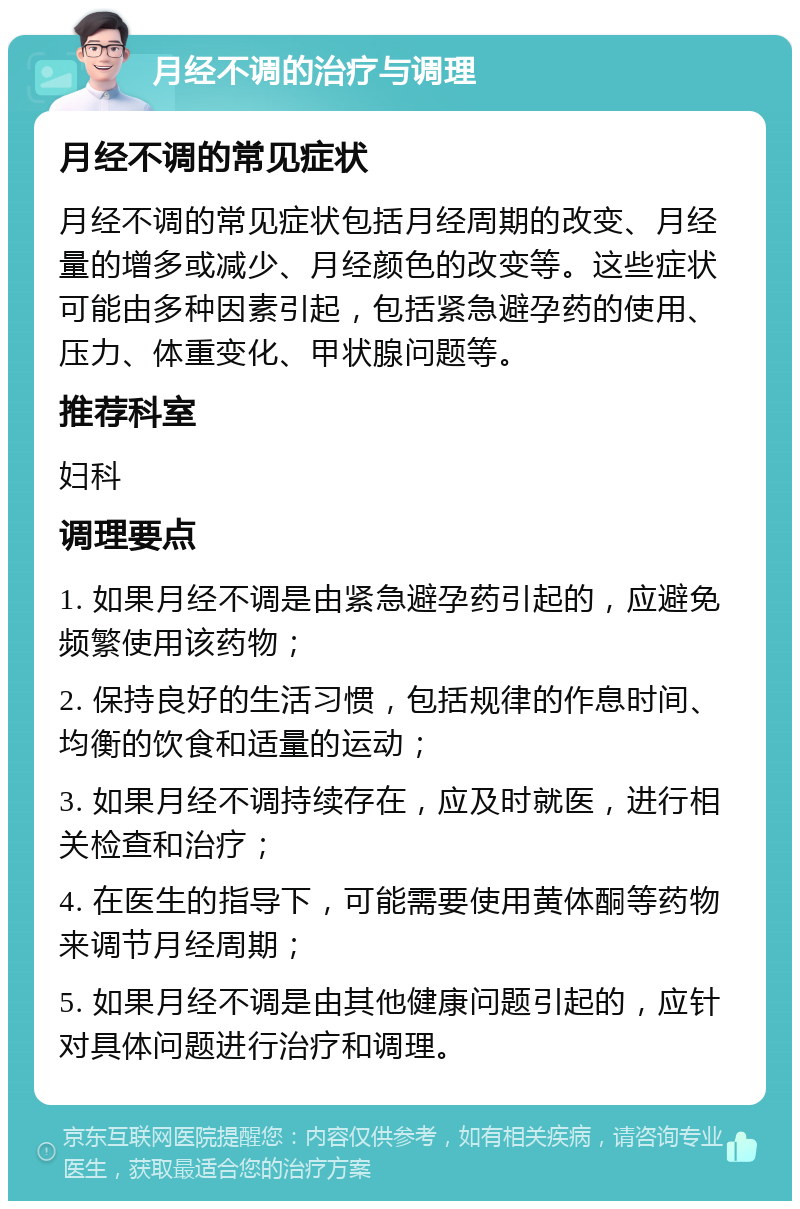 月经不调的治疗与调理 月经不调的常见症状 月经不调的常见症状包括月经周期的改变、月经量的增多或减少、月经颜色的改变等。这些症状可能由多种因素引起，包括紧急避孕药的使用、压力、体重变化、甲状腺问题等。 推荐科室 妇科 调理要点 1. 如果月经不调是由紧急避孕药引起的，应避免频繁使用该药物； 2. 保持良好的生活习惯，包括规律的作息时间、均衡的饮食和适量的运动； 3. 如果月经不调持续存在，应及时就医，进行相关检查和治疗； 4. 在医生的指导下，可能需要使用黄体酮等药物来调节月经周期； 5. 如果月经不调是由其他健康问题引起的，应针对具体问题进行治疗和调理。