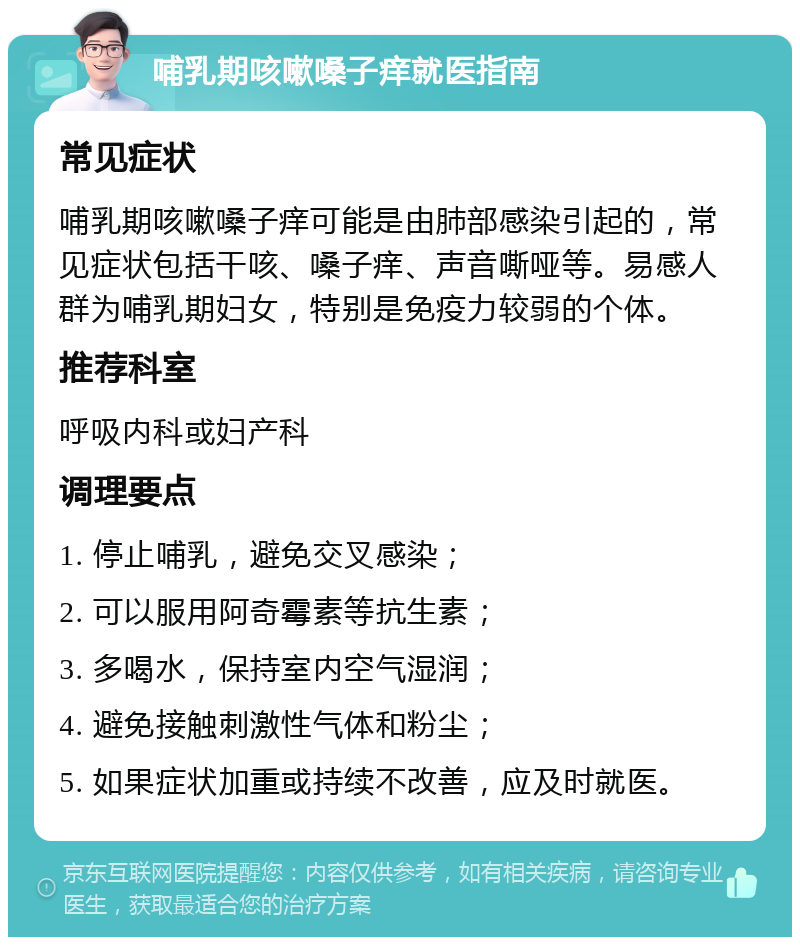 哺乳期咳嗽嗓子痒就医指南 常见症状 哺乳期咳嗽嗓子痒可能是由肺部感染引起的，常见症状包括干咳、嗓子痒、声音嘶哑等。易感人群为哺乳期妇女，特别是免疫力较弱的个体。 推荐科室 呼吸内科或妇产科 调理要点 1. 停止哺乳，避免交叉感染； 2. 可以服用阿奇霉素等抗生素； 3. 多喝水，保持室内空气湿润； 4. 避免接触刺激性气体和粉尘； 5. 如果症状加重或持续不改善，应及时就医。