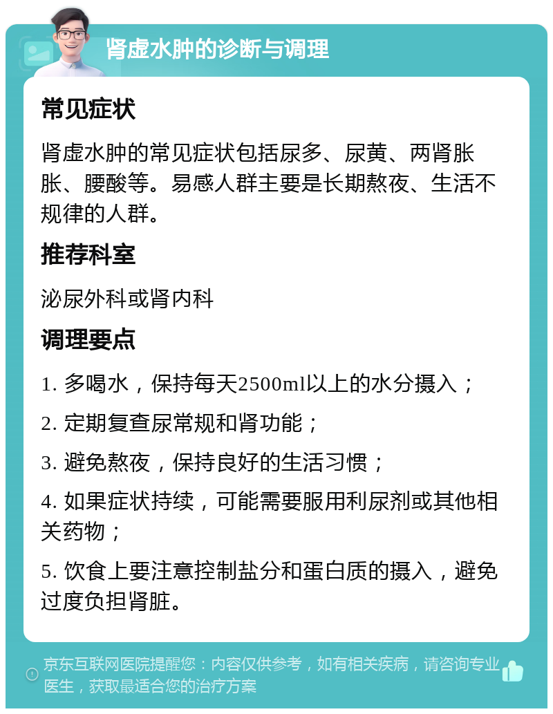 肾虚水肿的诊断与调理 常见症状 肾虚水肿的常见症状包括尿多、尿黄、两肾胀胀、腰酸等。易感人群主要是长期熬夜、生活不规律的人群。 推荐科室 泌尿外科或肾内科 调理要点 1. 多喝水，保持每天2500ml以上的水分摄入； 2. 定期复查尿常规和肾功能； 3. 避免熬夜，保持良好的生活习惯； 4. 如果症状持续，可能需要服用利尿剂或其他相关药物； 5. 饮食上要注意控制盐分和蛋白质的摄入，避免过度负担肾脏。