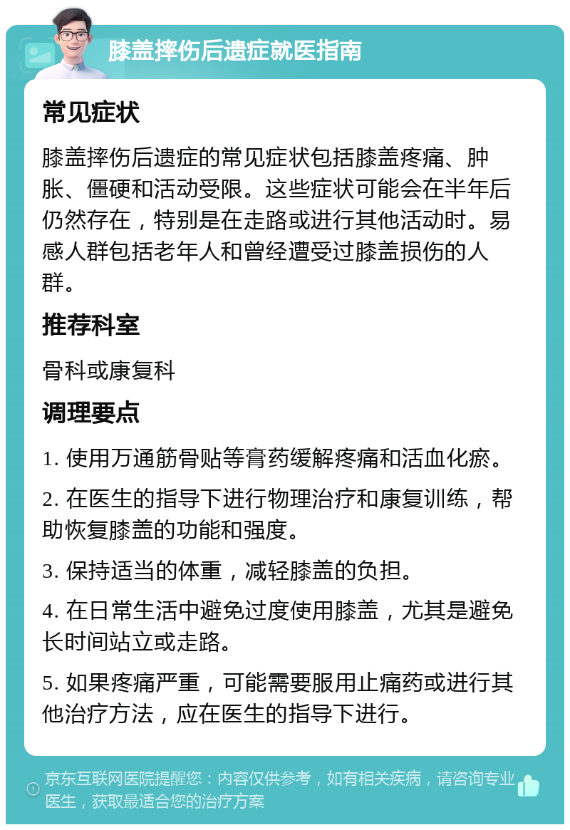 膝盖摔伤后遗症就医指南 常见症状 膝盖摔伤后遗症的常见症状包括膝盖疼痛、肿胀、僵硬和活动受限。这些症状可能会在半年后仍然存在，特别是在走路或进行其他活动时。易感人群包括老年人和曾经遭受过膝盖损伤的人群。 推荐科室 骨科或康复科 调理要点 1. 使用万通筋骨贴等膏药缓解疼痛和活血化瘀。 2. 在医生的指导下进行物理治疗和康复训练，帮助恢复膝盖的功能和强度。 3. 保持适当的体重，减轻膝盖的负担。 4. 在日常生活中避免过度使用膝盖，尤其是避免长时间站立或走路。 5. 如果疼痛严重，可能需要服用止痛药或进行其他治疗方法，应在医生的指导下进行。