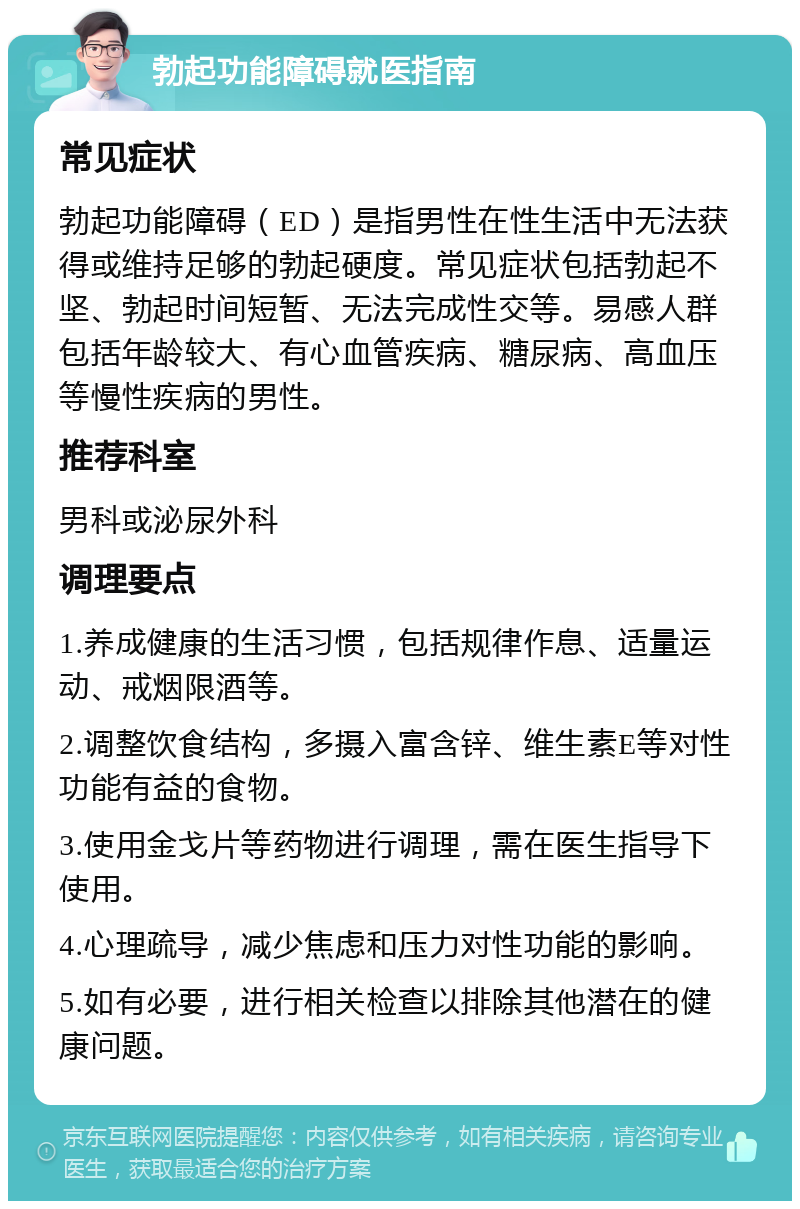 勃起功能障碍就医指南 常见症状 勃起功能障碍（ED）是指男性在性生活中无法获得或维持足够的勃起硬度。常见症状包括勃起不坚、勃起时间短暂、无法完成性交等。易感人群包括年龄较大、有心血管疾病、糖尿病、高血压等慢性疾病的男性。 推荐科室 男科或泌尿外科 调理要点 1.养成健康的生活习惯，包括规律作息、适量运动、戒烟限酒等。 2.调整饮食结构，多摄入富含锌、维生素E等对性功能有益的食物。 3.使用金戈片等药物进行调理，需在医生指导下使用。 4.心理疏导，减少焦虑和压力对性功能的影响。 5.如有必要，进行相关检查以排除其他潜在的健康问题。