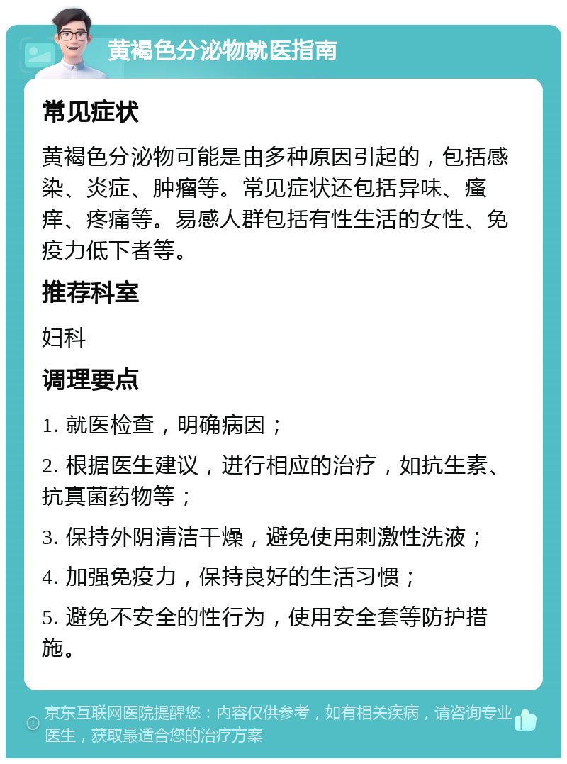 黄褐色分泌物就医指南 常见症状 黄褐色分泌物可能是由多种原因引起的，包括感染、炎症、肿瘤等。常见症状还包括异味、瘙痒、疼痛等。易感人群包括有性生活的女性、免疫力低下者等。 推荐科室 妇科 调理要点 1. 就医检查，明确病因； 2. 根据医生建议，进行相应的治疗，如抗生素、抗真菌药物等； 3. 保持外阴清洁干燥，避免使用刺激性洗液； 4. 加强免疫力，保持良好的生活习惯； 5. 避免不安全的性行为，使用安全套等防护措施。