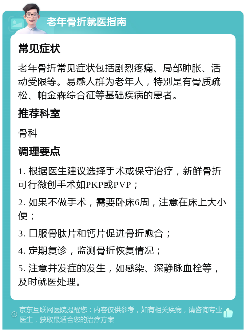 老年骨折就医指南 常见症状 老年骨折常见症状包括剧烈疼痛、局部肿胀、活动受限等。易感人群为老年人，特别是有骨质疏松、帕金森综合征等基础疾病的患者。 推荐科室 骨科 调理要点 1. 根据医生建议选择手术或保守治疗，新鲜骨折可行微创手术如PKP或PVP； 2. 如果不做手术，需要卧床6周，注意在床上大小便； 3. 口服骨肽片和钙片促进骨折愈合； 4. 定期复诊，监测骨折恢复情况； 5. 注意并发症的发生，如感染、深静脉血栓等，及时就医处理。