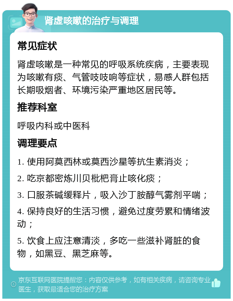 肾虚咳嗽的治疗与调理 常见症状 肾虚咳嗽是一种常见的呼吸系统疾病，主要表现为咳嗽有痰、气管吱吱响等症状，易感人群包括长期吸烟者、环境污染严重地区居民等。 推荐科室 呼吸内科或中医科 调理要点 1. 使用阿莫西林或莫西沙星等抗生素消炎； 2. 吃京都密炼川贝枇杷膏止咳化痰； 3. 口服茶碱缓释片，吸入沙丁胺醇气雾剂平喘； 4. 保持良好的生活习惯，避免过度劳累和情绪波动； 5. 饮食上应注意清淡，多吃一些滋补肾脏的食物，如黑豆、黑芝麻等。