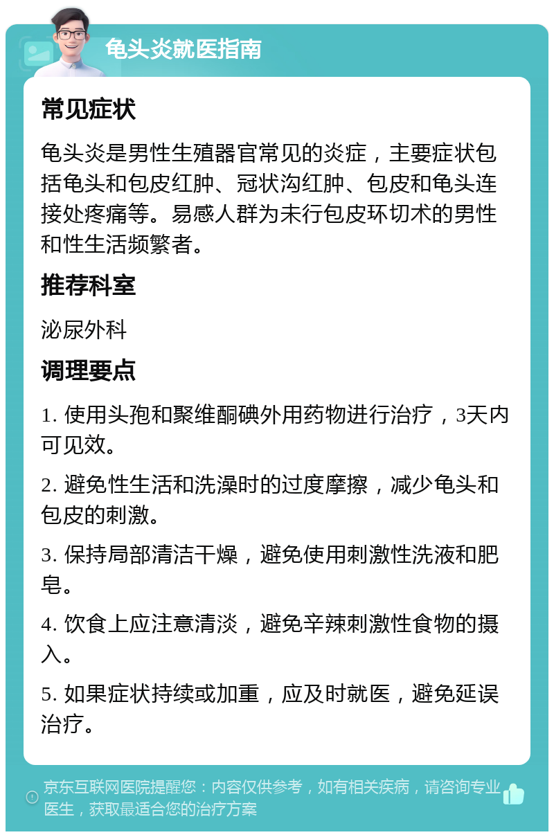 龟头炎就医指南 常见症状 龟头炎是男性生殖器官常见的炎症，主要症状包括龟头和包皮红肿、冠状沟红肿、包皮和龟头连接处疼痛等。易感人群为未行包皮环切术的男性和性生活频繁者。 推荐科室 泌尿外科 调理要点 1. 使用头孢和聚维酮碘外用药物进行治疗，3天内可见效。 2. 避免性生活和洗澡时的过度摩擦，减少龟头和包皮的刺激。 3. 保持局部清洁干燥，避免使用刺激性洗液和肥皂。 4. 饮食上应注意清淡，避免辛辣刺激性食物的摄入。 5. 如果症状持续或加重，应及时就医，避免延误治疗。