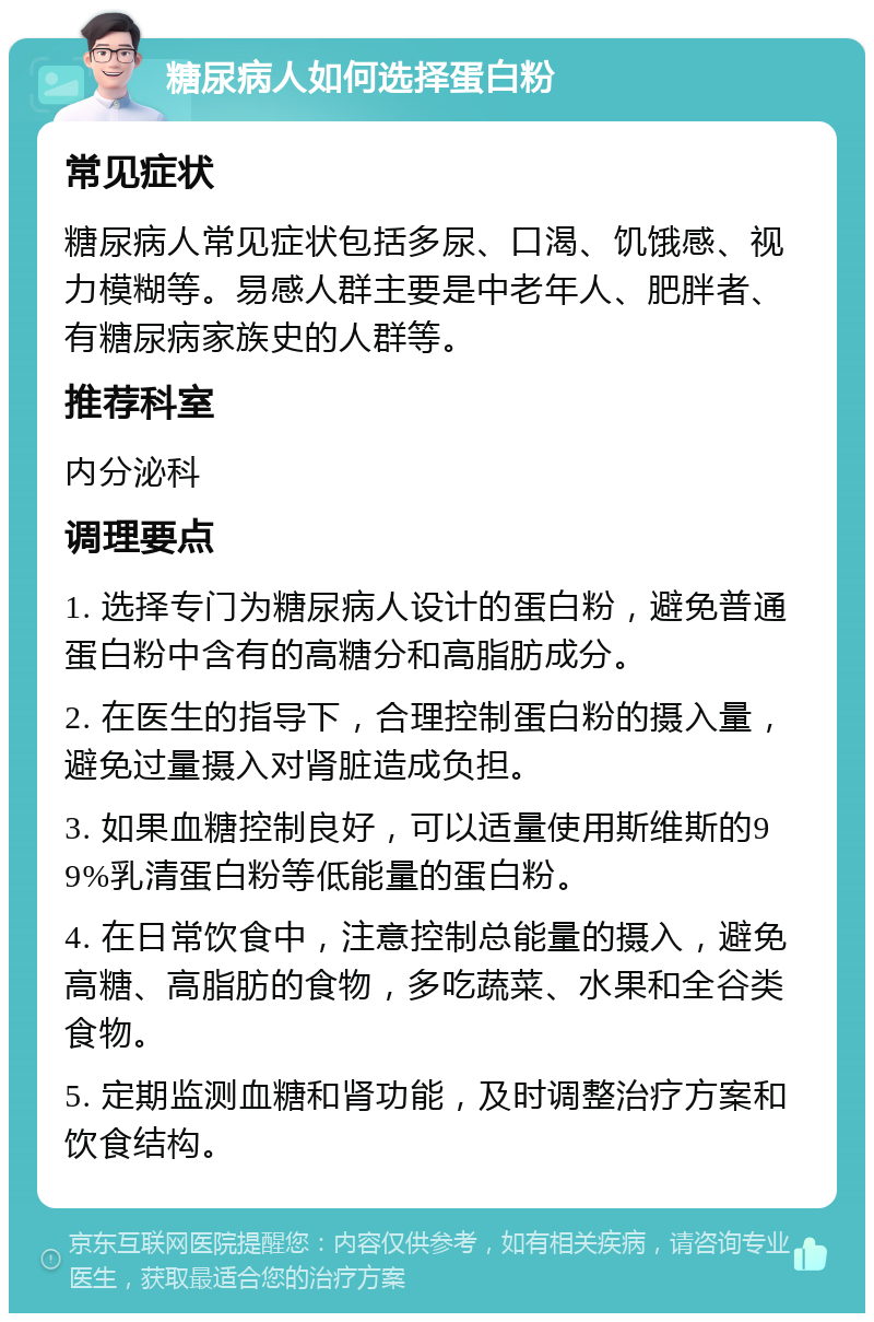 糖尿病人如何选择蛋白粉 常见症状 糖尿病人常见症状包括多尿、口渴、饥饿感、视力模糊等。易感人群主要是中老年人、肥胖者、有糖尿病家族史的人群等。 推荐科室 内分泌科 调理要点 1. 选择专门为糖尿病人设计的蛋白粉，避免普通蛋白粉中含有的高糖分和高脂肪成分。 2. 在医生的指导下，合理控制蛋白粉的摄入量，避免过量摄入对肾脏造成负担。 3. 如果血糖控制良好，可以适量使用斯维斯的99%乳清蛋白粉等低能量的蛋白粉。 4. 在日常饮食中，注意控制总能量的摄入，避免高糖、高脂肪的食物，多吃蔬菜、水果和全谷类食物。 5. 定期监测血糖和肾功能，及时调整治疗方案和饮食结构。